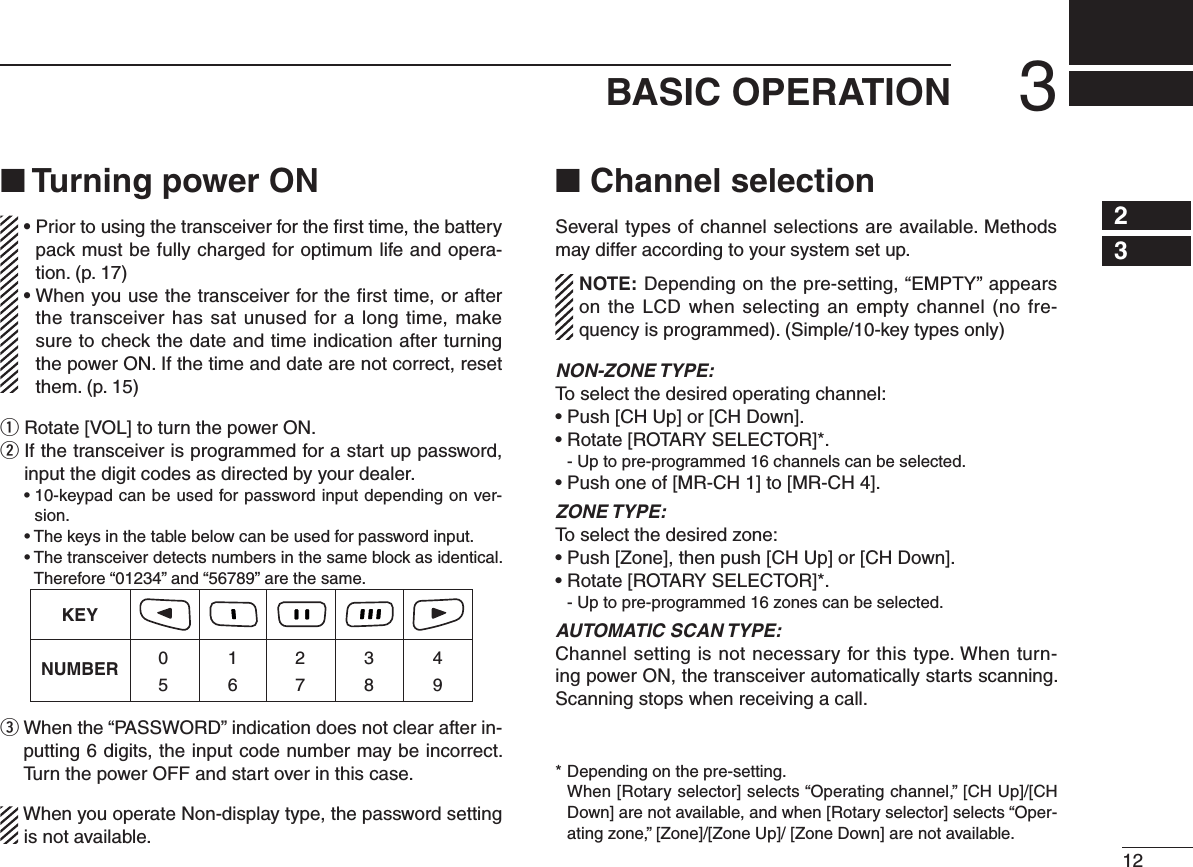 123BASIC OPERATION12345678910111213141516■ Turning power ON•  Prior to using the transceiver for the ﬁrst time, the battery pack must be fully charged for optimum life and opera-tion. (p. 17)•  When you use the transceiver for the ﬁrst time, or after the transceiver has sat unused for a long time, make sure to check the date and time indication after turning the power ON. If the time and date are not correct, reset them. (p. 15)q Rotate [VOL] to turn the power ON.w  If the transceiver is programmed for a start up password, input the digit codes as directed by your dealer.  •  10-keypad can be used for password input depending on ver-sion.  • The keys in the table below can be used for password input.  •  The transceiver detects numbers in the same block as identical.  Therefore “01234” and “56789” are the same.KEYNUMBER 0549382716e  When the “PASSWORD” indication does not clear after in-putting 6 digits, the input code number may be incorrect. Turn the power OFF and start over in this case.When you operate Non-display type, the password setting is not available.■ Channel selectionSeveral types of channel selections are available. Methods may differ according to your system set up.NOTE: Depending on the pre-setting, “EMPTY” appears on the LCD when  selecting an empty channel (no fre-quency is programmed). (Simple/10-key types only)NON-ZONE TYPE:To select the desired operating channel:• Push [CH Up] or [CH Down].• Rotate [ROTARY SELECTOR]*.  - Up to pre-programmed 16 channels can be selected.• Push one of [MR-CH 1] to [MR-CH 4]. ZONE TYPE:To select the desired zone:• Push [Zone], then push [CH Up] or [CH Down].• Rotate [ROTARY SELECTOR]*.  - Up to pre-programmed 16 zones can be selected.AUTOMATIC SCAN TYPE:Channel setting is not necessary for this type. When turn-ing power ON, the transceiver automatically starts scanning. Scanning stops when receiving a call.* Depending on the pre-setting.   When [Rotary selector] selects “Operating channel,” [CH Up]/[CH Down] are not available, and when [Rotary selector] selects “Oper-ating zone,” [Zone]/[Zone Up]/ [Zone Down] are not available.