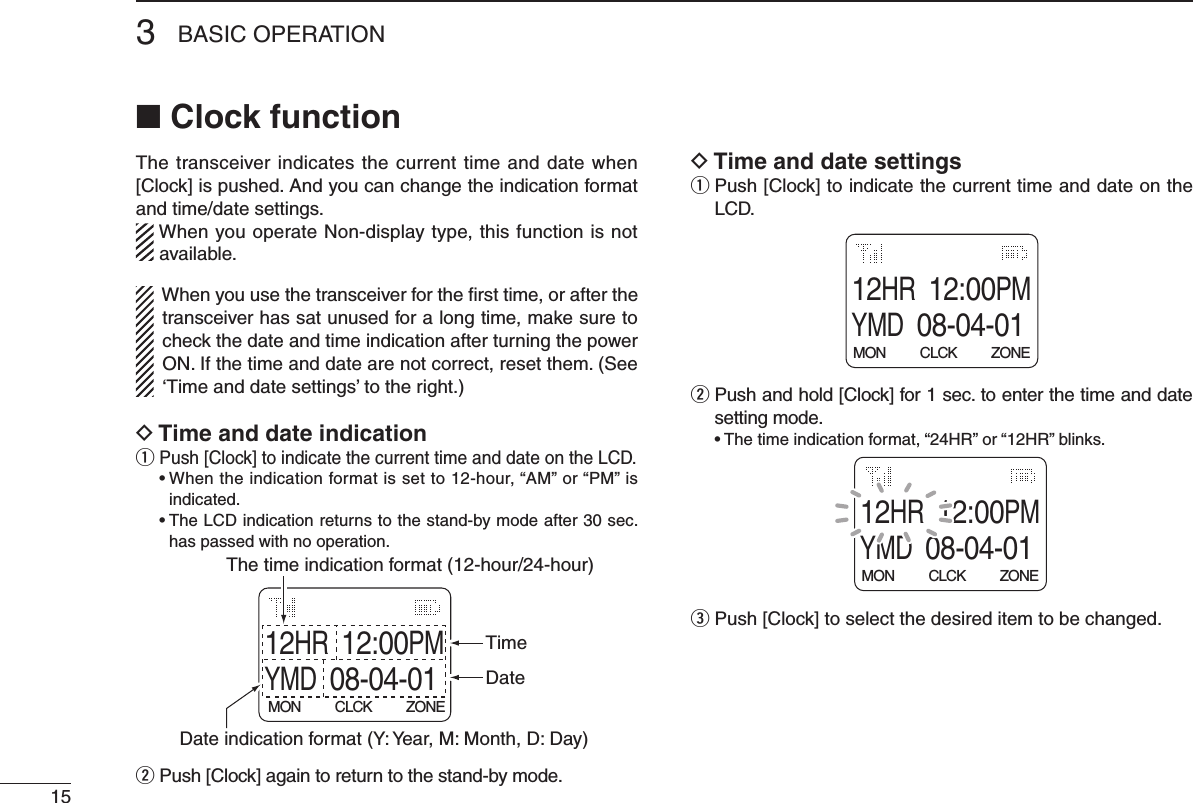 3BASIC OPERATION15■ Clock functionThe transceiver indicates the current time and date when [Clock] is pushed. And you can change the indication format and time/date settings.When you operate Non-display type, this function is not available.When you use the transceiver for the ﬁrst time, or after the transceiver has sat unused for a long time, make sure to check the date and time indication after turning the power ON. If the time and date are not correct, reset them. (See ‘Time and date settings’ to the right.)D Time and date indicationq Push [Clock] to indicate the current time and date on the LCD.  •  When the indication format is set to 12-hour, “AM” or “PM” is indicated.  •  The LCD indication returns to the stand-by mode after 30 sec. has passed with no operation.12HR12:00PMYMD08-04-01MON          CLCK          ZONEDate indication format (Y: Year, M: Month, D: Day) The time indication format (12-hour/24-hour)TimeDatew Push [Clock] again to return to the stand-by mode.D Time and date settingsq  Push [Clock] to indicate the current time and date on the LCD.12HR12:00PMYMD08-04-01MON          CLCK          ZONEw  Push and hold [Clock] for 1 sec. to enter the time and date setting mode.  •  The time indication format, “24HR” or “12HR” blinks.12HR12:00PMYMD08-04-01MON          CLCK          ZONEe Push [Clock] to select the desired item to be changed.