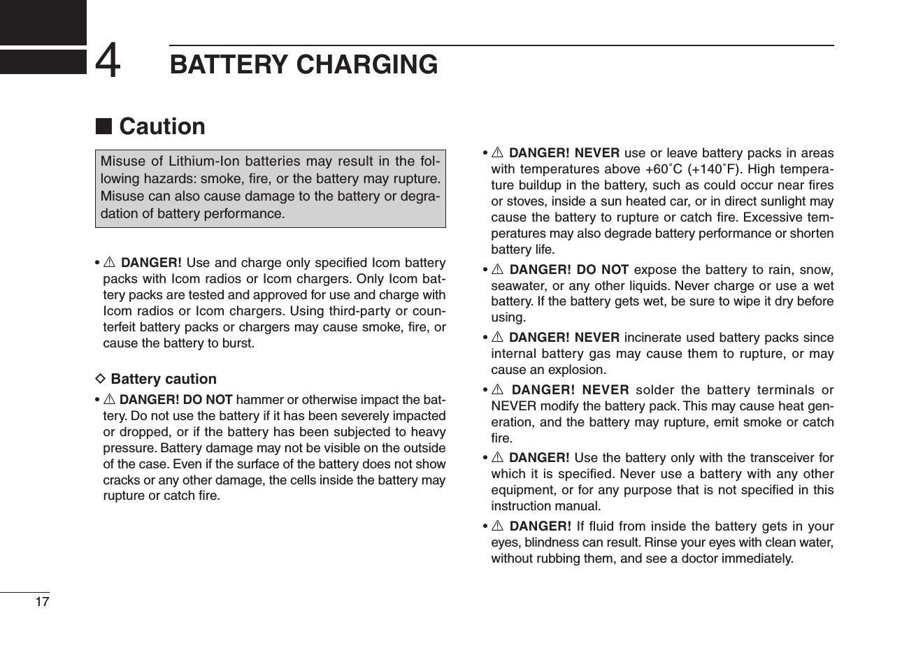 ■ Caution•  R DANGER! Use and charge only speciﬁed Icom battery packs with Icom radios or Icom chargers. Only Icom bat-tery packs are tested and approved for use and charge with Icom radios or Icom chargers. Using third-party or coun-terfeit battery packs or chargers may cause smoke, ﬁre, or cause the battery to burst.D Battery caution•  R DANGER! DO NOT hammer or otherwise impact the bat-tery. Do not use the battery if it has been severely impacted or dropped, or if the battery has been subjected to heavy pressure. Battery damage may not be visible on the outside of the case. Even if the surface of the battery does not show cracks or any other damage, the cells inside the battery may rupture or catch ﬁre.•  R DANGER! NEVER use or leave battery packs in areas with temperatures above +60˚C (+140˚F). High tempera-ture buildup in the battery, such as could occur near ﬁres or stoves, inside a sun heated car, or in direct sunlight may cause the battery to rupture or catch ﬁre. Excessive tem-peratures may also degrade battery performance or shorten battery life.•  R DANGER! DO NOT expose the battery to rain, snow, seawater, or any other liquids. Never charge or use a wet battery. If the battery gets wet, be sure to wipe it dry before using.•  R DANGER! NEVER incinerate used battery packs since internal battery gas may cause them to rupture, or may cause an explosion.•  R  DANGER!  NEVER  solder  the  battery  terminals  or NEVER modify the battery pack. This may cause heat gen-eration, and the battery may rupture, emit smoke or catch ﬁre.•  R DANGER! Use the battery only with the transceiver for which it is speciﬁed. Never use a battery with any other equipment, or for any purpose that is not speciﬁed in this instruction manual.•  R DANGER! If ﬂuid from inside the battery gets in your eyes, blindness can result. Rinse your eyes with clean water, without rubbing them, and see a doctor immediately.174BATTERY CHARGINGMisuse of Lithium-Ion batteries may result in the fol-lowing hazards: smoke, ﬁre, or the battery may rupture. Misuse can also cause damage to the battery or degra-dation of battery performance.