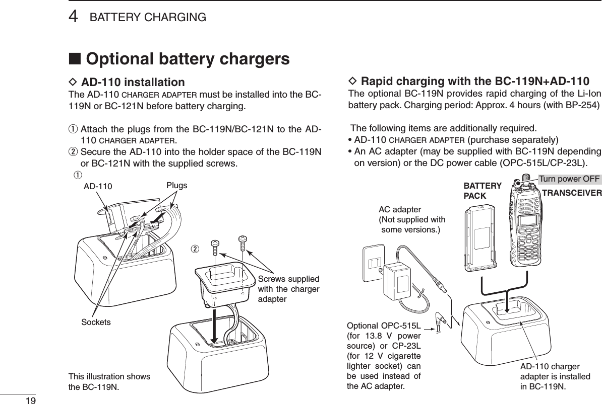4BATTERY CHARGING19■ Optional battery chargersD AD-110 installationThe AD-110 charger adapter must be installed into the BC-119N or BC-121N before battery charging.q  Attach the plugs from the BC-119N/BC-121N to the AD-110 charger adapter.w  Secure the AD-110 into the holder space of the BC-119N or BC-121N with the supplied screws.D Rapid charging with the BC-119N+AD-110The optional BC-119N provides rapid charging of the Li-Ion battery pack. Charging period: Approx. 4 hours (with BP-254) The following items are additionally required.• AD-110 charger adapter (purchase separately)•  An AC adapter (may be supplied with BC-119N depending on version) or the DC power cable (OPC-515L/CP-23L).AD-110 charger adapter is installed in BC-119N.BATTERYPACK TRANSCEIVERAC adapter(Not supplied with some versions.)Optional OPC-515L (for  13.8  V  power source)  or  CP-23L (for  12  V  cigarette lighter  socket)  can be  used  instead  of the AC adapter.Turn power OFFAD-110Screws supplied with the charger adapterSocketsPlugsqwThis illustration shows the BC-119N.