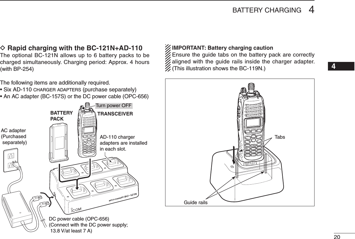 204BATTERY CHARGING12345678910111213141516D Rapid charging with the BC-121N+AD-110The optional BC-121N allows up to 6 battery packs to be charged simultaneously. Charging period: Approx. 4 hours (with BP-254)The following items are additionally required.• Six AD-110 charger adapters (purchase separately)• An AC adapter (BC-157S) or the DC power cable (OPC-656)MULTI-CHARGERAC adapter(Purchased separately)AD-110 charger adapters are installed in each slot.BATTERYPACKDC power cable (OPC-656)(Connect with the DC power supply;  13.8 V/at least 7 A)TRANSCEIVERTurn power OFF IMPORTANT: Battery charging caution  Ensure the guide tabs on the battery pack are correctly aligned with the guide rails inside the charger adapter. (This illustration shows the BC-119N.)Guide railsTabs