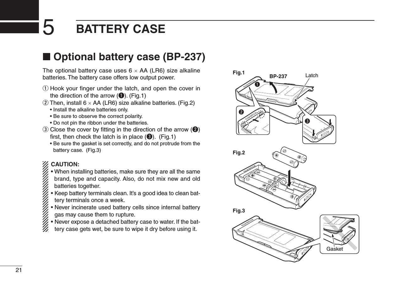 ■ Optional battery case (BP-237)The optional battery case uses 6 × AA (LR6) size alkaline batteries. The battery case offers low output power.q  Hook your ﬁnger under the latch, and open the cover in the direction of the arrow (q). (Fig.1)w  Then, install 6 × AA (LR6) size alkaline batteries. (Fig.2)  • Install the alkaline batteries only.  • Be sure to observe the correct polarity.  • Do not pin the ribbon under the batteries.e  Close the cover by ﬁtting in the direction of the arrow (w) ﬁrst, then check the latch is in place (e). (Fig.1)  •  Be sure the gasket is set correctly, and do not protrude from the battery case. (Fig.3)CAUTION:•  When installing batteries, make sure they are all the same brand, type and capacity. Also, do not mix new and old batteries together.•  Keep battery terminals clean. It’s a good idea to clean bat-tery terminals once a week.•  Never incinerate used battery cells since internal battery gas may cause them to rupture.•  Never expose a detached battery case to water. If the bat-tery case gets wet, be sure to wipe it dry before using it.qBP-237Fig.1Fig.2Fig.3eLatchwGasket215BATTERY CASE