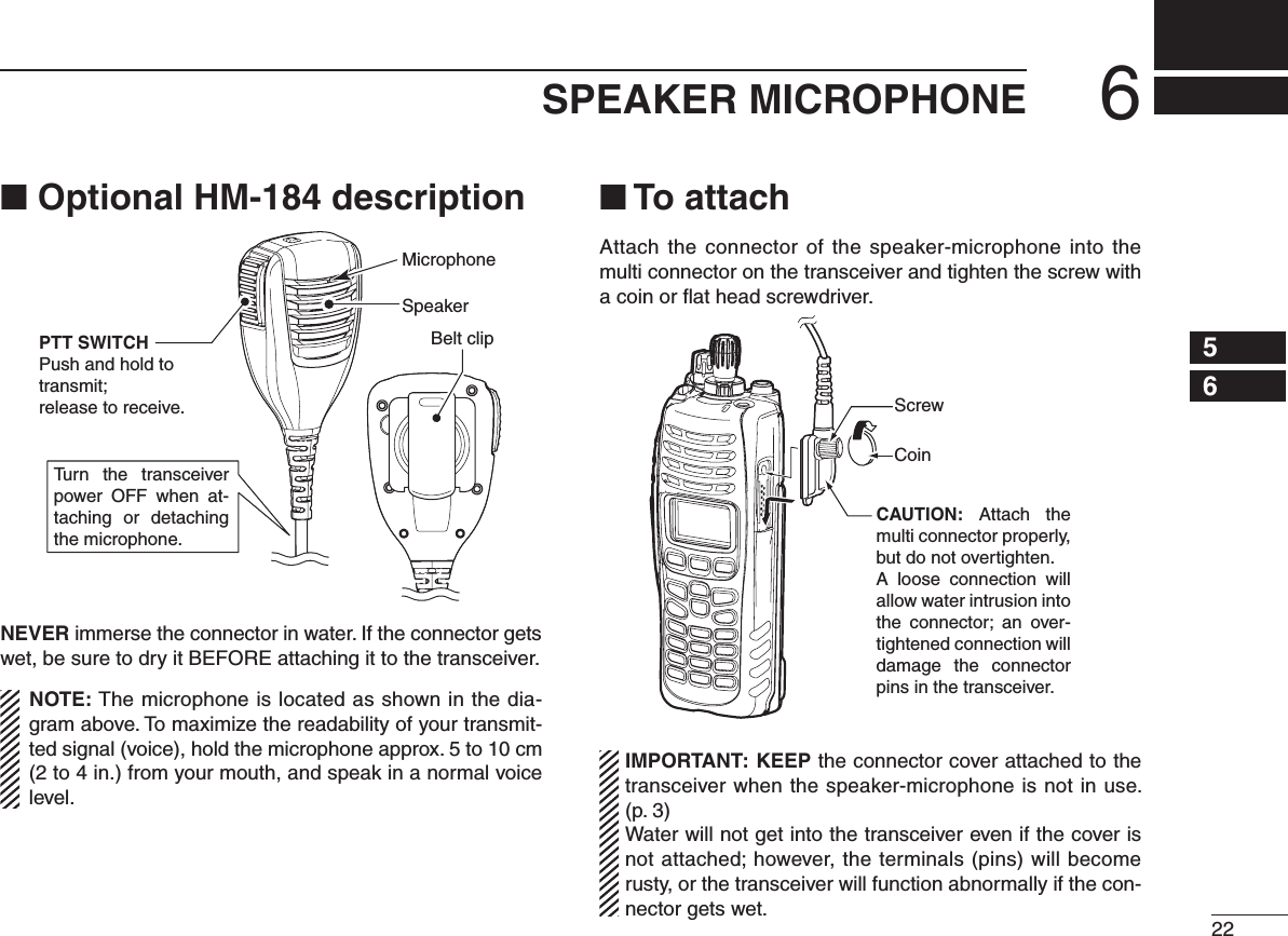 226SPEAKER MICROPHONE12345678910111213141516■ Optional HM-184 descriptionTurn  the  transceiver power  OFF  when  at-taching  or  detaching the microphone.SpeakerBelt clipMicrophonePTT SWITCHPush and hold to transmit;release to receive.NEVER immerse the connector in water. If the connector gets wet, be sure to dry it BEFORE attaching it to the transceiver.NOTE: The microphone is located as shown in the dia-gram above. To maximize the readability of your transmit-ted signal (voice), hold the microphone approx. 5 to 10 cm (2 to 4 in.) from your mouth, and speak in a normal voice level.■ To attachAttach the  connector  of the speaker-microphone into the multi connector on the transceiver and tighten the screw with a coin or ﬂat head screwdriver.CAUTION:  Attach  the multi connector properly, but do not overtighten.A  loose  connection  will allow water intrusion into the  connector;  an  over-tightened connection will damage  the  connector pins in the transceiver.CoinScrewIMPORTANT: KEEP the connector cover attached to the transceiver when the speaker-microphone is not in use.  (p. 3)Water will not get into the transceiver even if the cover is not attached; however, the terminals (pins) will become rusty, or the transceiver will function abnormally if the con-nector gets wet.