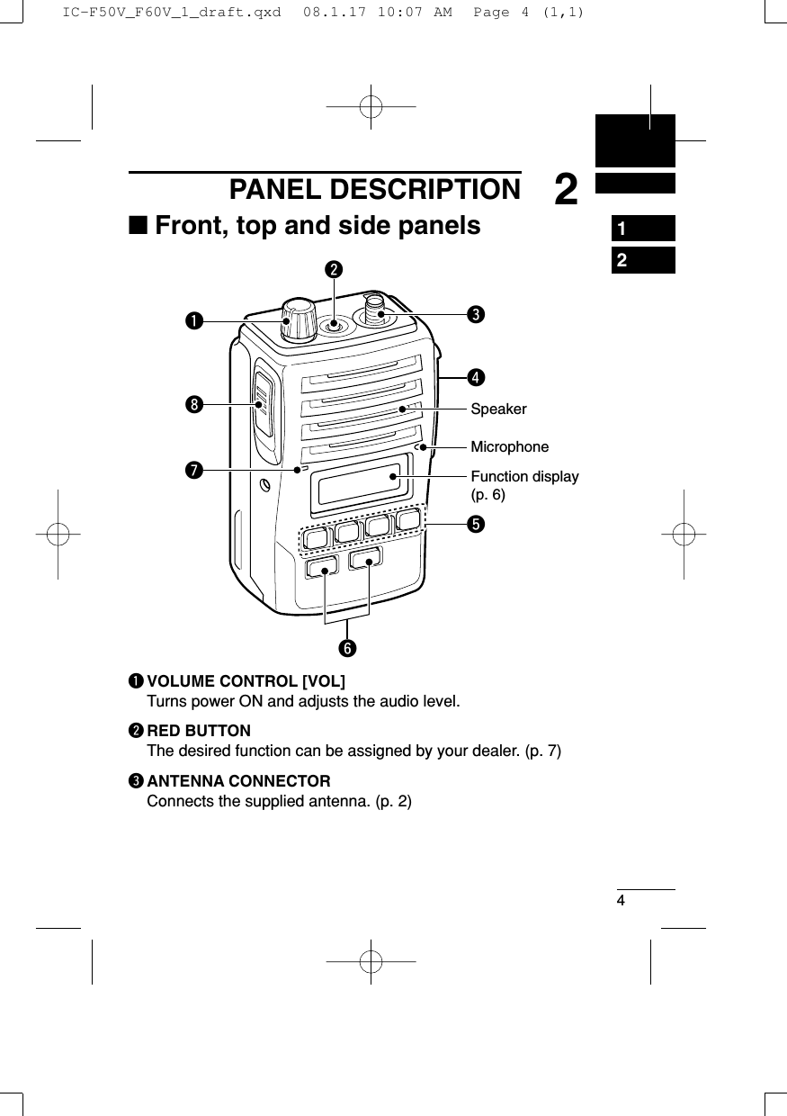 42PANEL DESCRIPTION1234567891011121314151617181920■Front, top and side panelsqVOLUME CONTROL [VOL]Turns power ON and adjusts the audio level.wRED BUTTONThe desired function can be assigned by your dealer. (p. 7)eANTENNA CONNECTORConnects the supplied antenna. (p. 2)MicrophoneFunction display(p. 6)wertyuqiSpeakerIC-F50V_F60V_1_draft.qxd  08.1.17 10:07 AM  Page 4 (1,1)