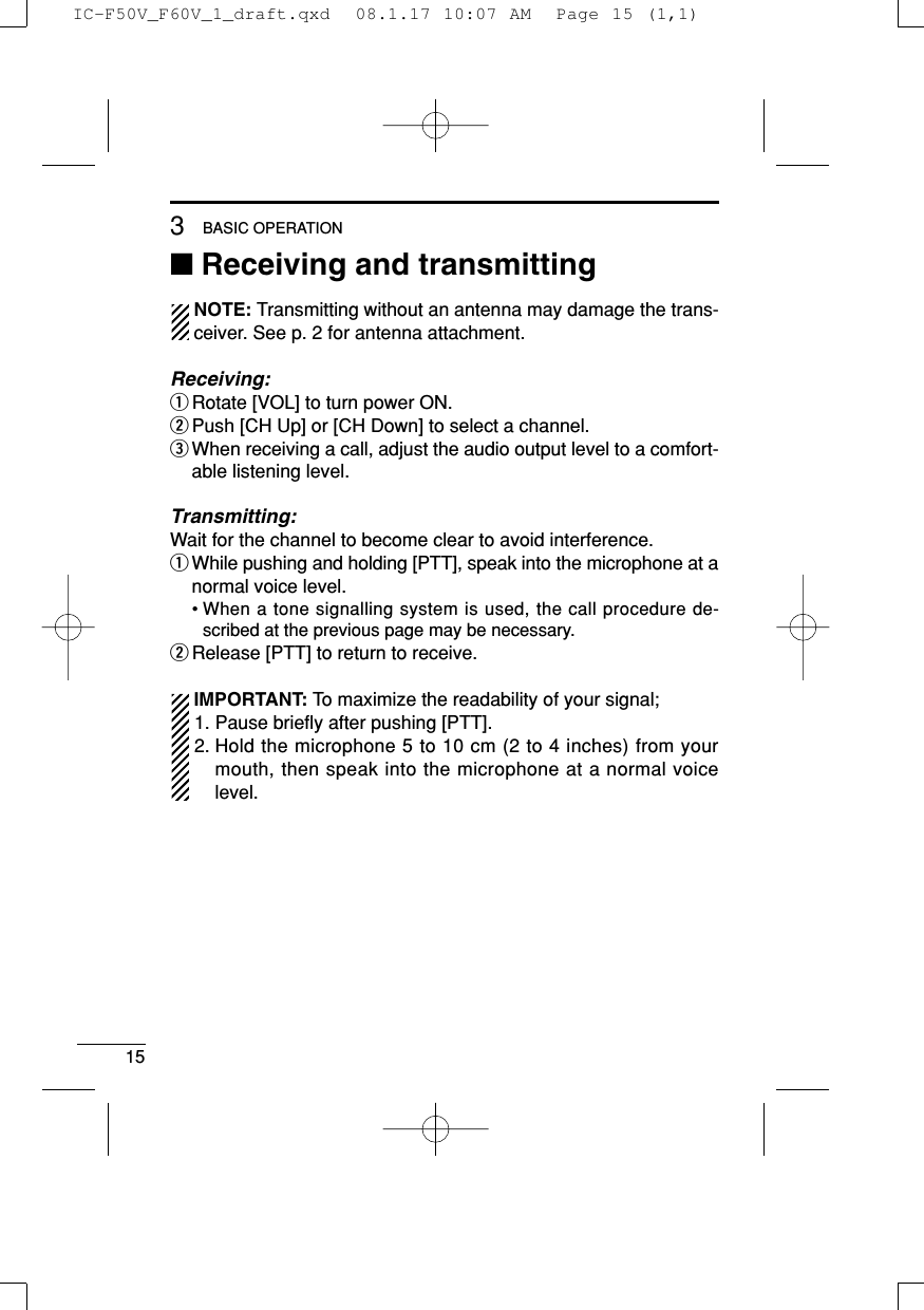 153BASIC OPERATION■Receiving and transmittingNOTE: Transmitting without an antenna may damage the trans-ceiver. See p. 2 for antenna attachment.Receiving:qRotate [VOL] to turn power ON.wPush [CH Up] or [CH Down] to select a channel.eWhen receiving a call, adjust the audio output level to a comfort-able listening level.Transmitting:Wait for the channel to become clear to avoid interference.qWhile pushing and holding [PTT], speak into the microphone at anormal voice level.• When a tone signalling system is used, the call procedure de-scribed at the previous page may be necessary.wRelease [PTT] to return to receive.IMPORTANT: To maximize the readability of your signal;1. Pause brieﬂy after pushing [PTT].2. Hold the microphone 5 to 10 cm (2 to 4 inches) from yourmouth, then speak into the microphone at a normal voicelevel.IC-F50V_F60V_1_draft.qxd  08.1.17 10:07 AM  Page 15 (1,1)