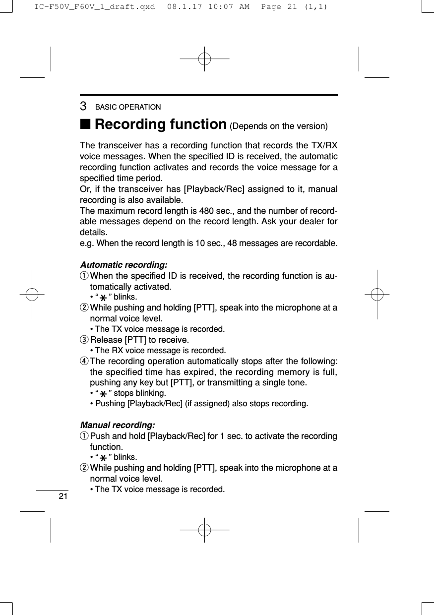 213BASIC OPERATION■Recording function (Depends on the version)The transceiver has a recording function that records the TX/RXvoice messages. When the speciﬁed ID is received, the automaticrecording function activates and records the voice message for aspeciﬁed time period.Or, if the transceiver has [Playback/Rec] assigned to it, manualrecording is also available.The maximum record length is 480 sec., and the number of record-able messages depend on the record length. Ask your dealer fordetails.e.g. When the record length is 10 sec., 48 messages are recordable.Automatic recording:qWhen the speciﬁed ID is received, the recording function is au-tomatically activated.• “” blinks.wWhile pushing and holding [PTT], speak into the microphone at anormal voice level.• The TX voice message is recorded.eRelease [PTT] to receive.• The RX voice message is recorded.rThe recording operation automatically stops after the following:the specified time has expired, the recording memory is full,pushing any key but [PTT], or transmitting a single tone.• “” stops blinking.• Pushing [Playback/Rec] (if assigned) also stops recording.Manual recording:qPush and hold [Playback/Rec] for 1 sec. to activate the recordingfunction.• “” blinks.wWhile pushing and holding [PTT], speak into the microphone at anormal voice level.• The TX voice message is recorded.IC-F50V_F60V_1_draft.qxd  08.1.17 10:07 AM  Page 21 (1,1)