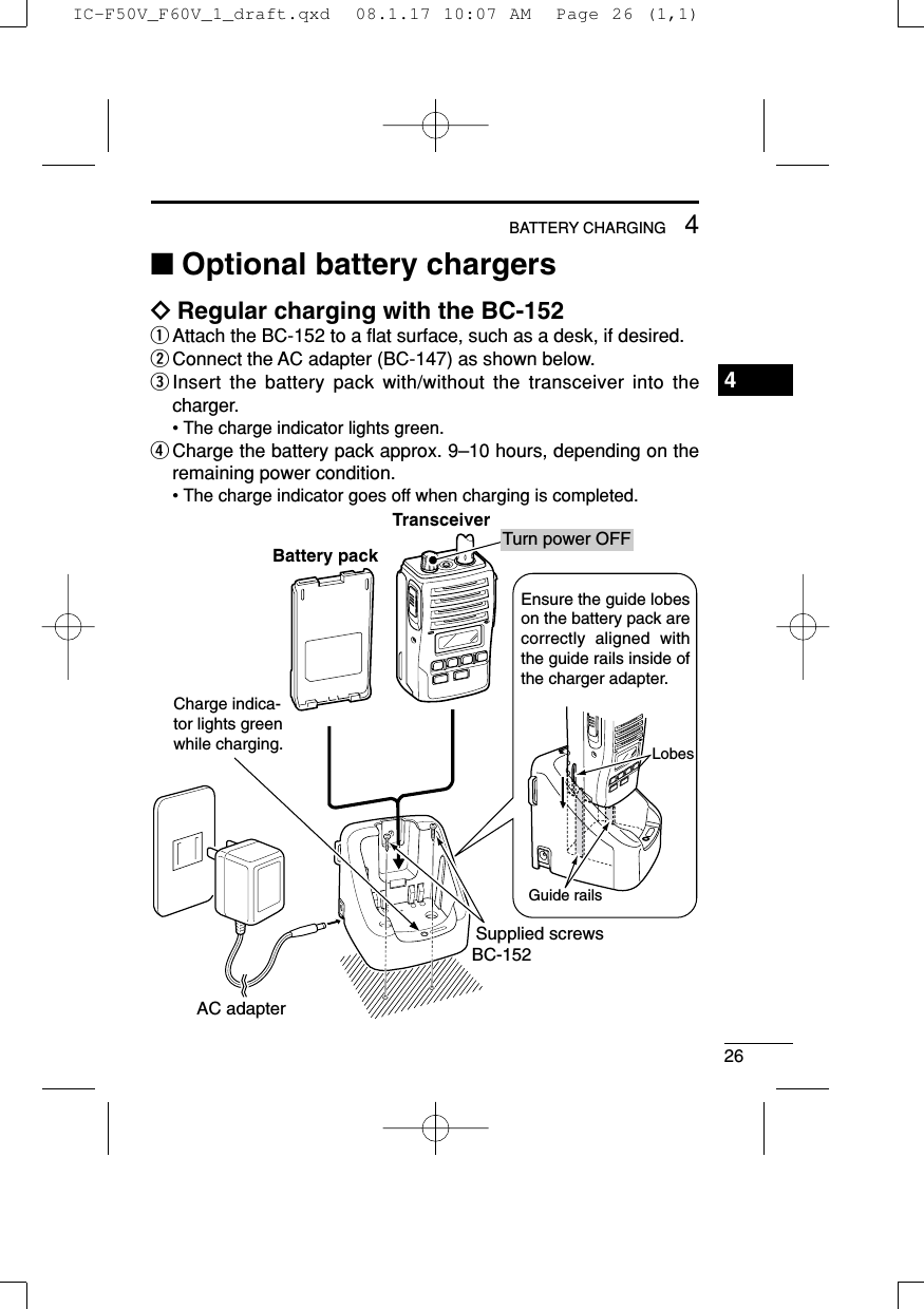 264BATTERY CHARGING1234567891011121314151617181920■Optional battery chargersïRegular charging with the BC-152qAttach the BC-152 to a ﬂat surface, such as a desk, if desired.wConnect the AC adapter (BC-147) as shown below.eInsert the battery pack with/without the transceiver into thecharger.• The charge indicator lights green.rCharge the battery pack approx. 9–10 hours, depending on theremaining power condition.• The charge indicator goes off when charging is completed.Charge indica-tor lights green while charging.AC adapterBC-152Supplied screwsEnsure the guide lobes on the battery pack are correctly aligned with the guide rails inside of the charger adapter.LobesGuide railsTurn power OFFBattery packTransceiverIC-F50V_F60V_1_draft.qxd  08.1.17 10:07 AM  Page 26 (1,1)