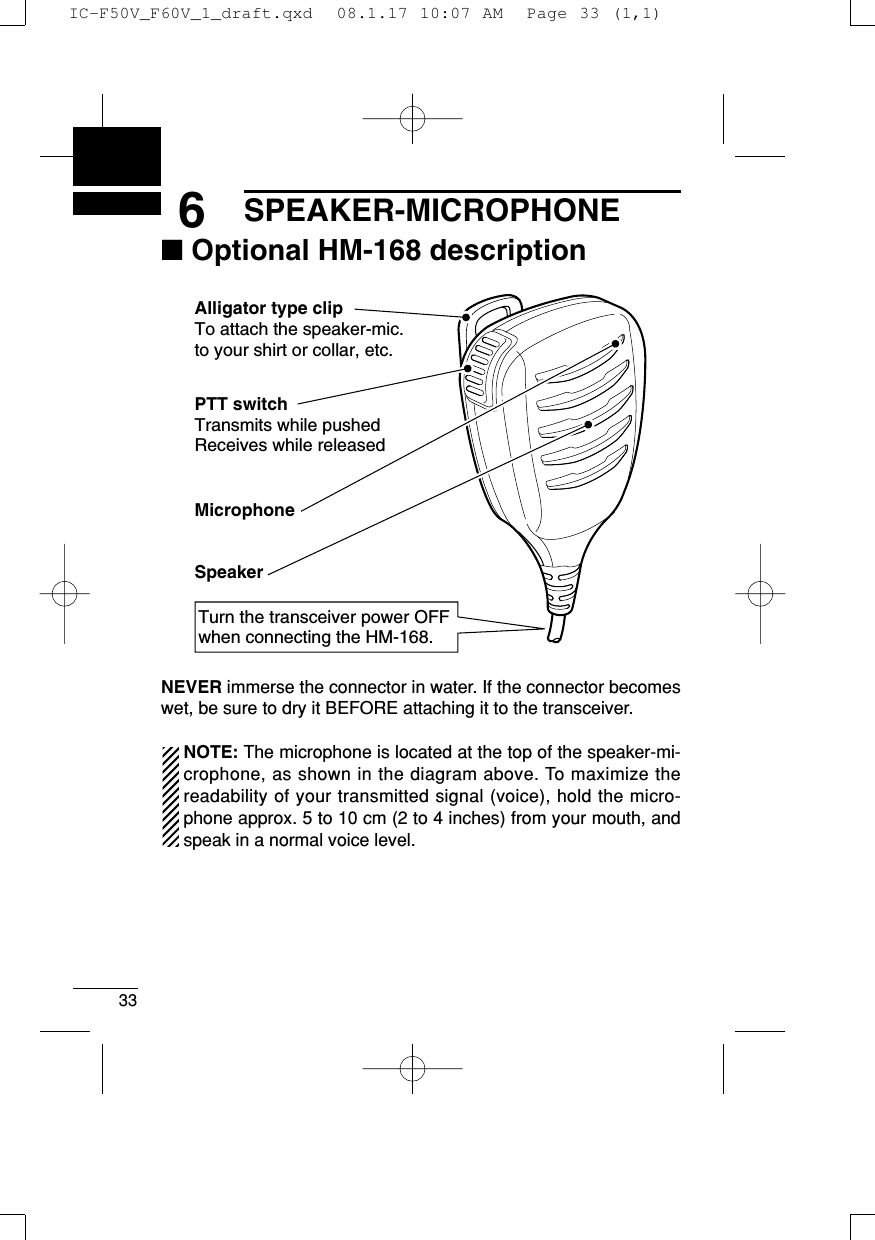 336SPEAKER-MICROPHONE■Optional HM-168 descriptionNEVER immerse the connector in water. If the connector becomeswet, be sure to dry it BEFORE attaching it to the transceiver.NOTE: The microphone is located at the top of the speaker-mi-crophone, as shown in the diagram above. To maximize thereadability of your transmitted signal (voice), hold the micro-phone approx. 5 to 10 cm (2 to 4 inches) from your mouth, andspeak in a normal voice level.Alligator type clipTo attach the speaker-mic.to your shirt or collar, etc.PTT switchTransmits while pushedReceives while releasedMicrophoneSpeakerTurn the transceiver power OFF when connecting the HM-168.IC-F50V_F60V_1_draft.qxd  08.1.17 10:07 AM  Page 33 (1,1)