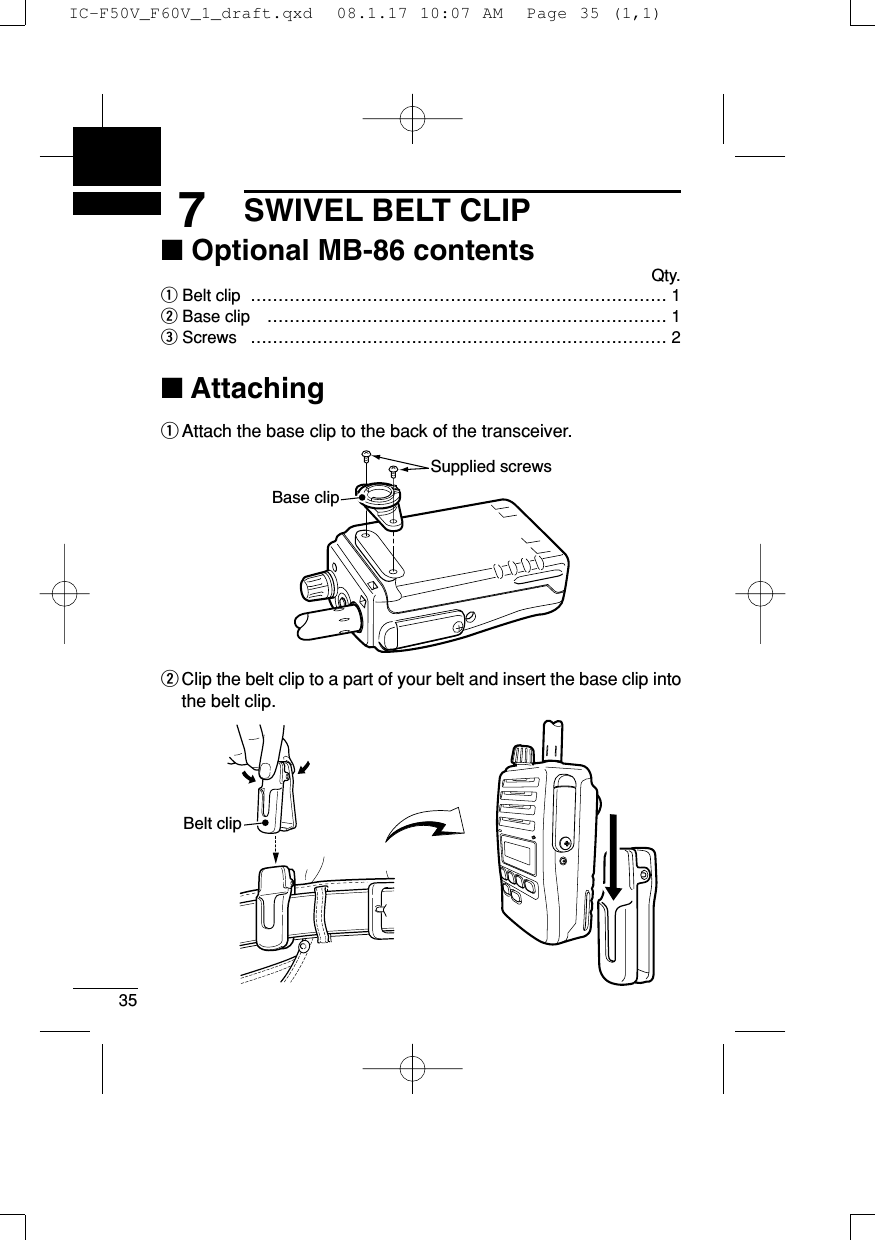 357SWIVEL BELT CLIP■Optional MB-86 contentsQty.qBelt clip  ………………………………………………………………… 1wBase clip  ……………………………………………………………… 1eScrews  ………………………………………………………………… 2■AttachingqAttach the base clip to the back of the transceiver.wClip the belt clip to a part of your belt and insert the base clip intothe belt clip.Belt clipSupplied screwsBase clipIC-F50V_F60V_1_draft.qxd  08.1.17 10:07 AM  Page 35 (1,1)