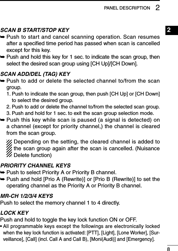 82PANEL DESCRIPTION2SCAN B START/STOP KEY➥ Push to start and cancel scanning operation. Scan resumes  after a speciﬁed time period has passed when scan is cancelled except for this key. ➥ Push and hold this key for 1 sec. to indicate the scan group, then select the desired scan group using [CH Up]/[CH Down].SCAN ADD/DEL (TAG) KEY➥ Push to add or delete the selected channel to/from the scan group.  1.  Push to indicate the scan group, then push [CH Up] or [CH Down] to select the desired group.  2.  Push to add or delete the channel to/from the selected scan group.  3.  Push and hold for 1 sec. to exit the scan group selection mode.➥ Push this key while scan is paused (a signal is detected) on a channel (except for priority channel,) the channel is cleared from the scan group.  Depending on the setting, the cleared channel is added to the scan group again after the scan is cancelled. (Nuisance Delete function)PRIORITY CHANNEL KEYS➥  Push to select Priority A or Priority B channel.➥  Push and hold [Prio A (Rewrite)] or [Prio B (Rewrite)] to set the operating channel as the Priority A or Priority B channel.MR-CH 1/2/3/4 KEYSPush to select the memory channel 1 to 4 directly.LOCK KEYPush and hold to toggle the key lock function ON or OFF.•  All programmable keys except the followings are electronically locked when the key lock function is activated: [PTT], [Light], [Lone Worker], [Sur-veillance], [Call] (incl. Call A and Call B), [Moni(Audi)] and [Emergency].