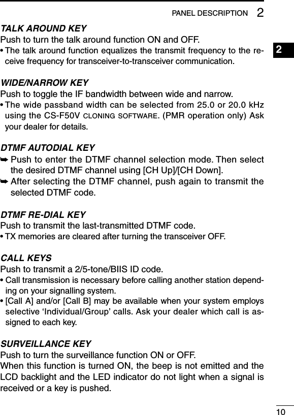 102PANEL DESCRIPTION2TALK AROUND KEYPush to turn the talk around function ON and OFF.•  The talk around function equalizes the transmit frequency to the re-ceive frequency for transceiver-to-transceiver communication.WIDE/NARROW KEYPush to toggle the IF bandwidth between wide and narrow.•  The wide passband width can be selected from 25.0 or 20.0 kHz using the CS-F50V cloning software. (PMR operation only) Ask your dealer for details.DTMF AUTODIAL KEY➥  Push to enter the DTMF channel selection mode. Then select the desired DTMF channel using [CH Up]/[CH Down].➥  After selecting the DTMF channel, push again to transmit the selected DTMF code.DTMF RE-DIAL KEYPush to transmit the last-transmitted DTMF code.• TX memories are cleared after turning the transceiver OFF.CALL KEYSPush to transmit a 2/5-tone/BIIS ID code.•  Call transmission is necessary before calling another station depend-ing on your signalling system.•  [Call A] and/or [Call B] may be available when your system employs selective ‘Individual/Group’ calls. Ask your dealer which call is as-signed to each key.SURVEILLANCE KEYPush to turn the surveillance function ON or OFF.When this function is turned ON, the beep is not emitted and the LCD backlight and the LED indicator do not light when a signal is received or a key is pushed.