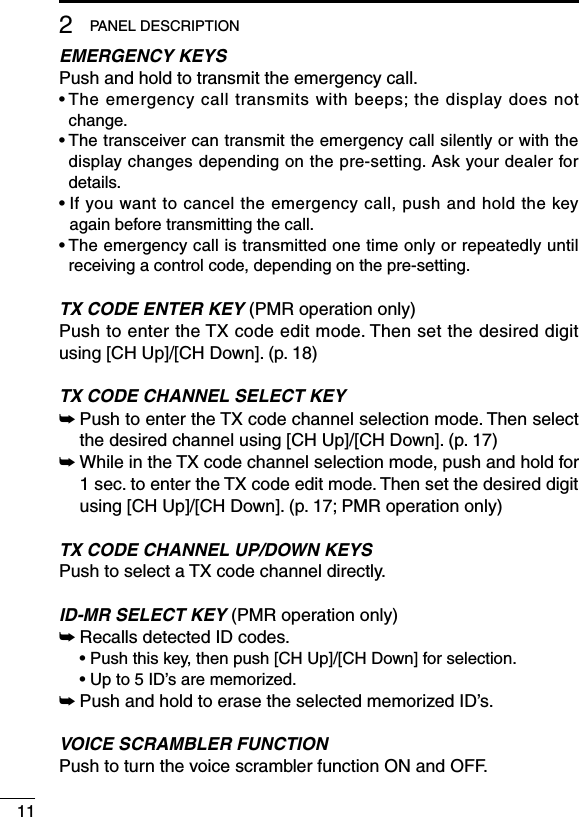 112PANEL DESCRIPTIONEMERGENCY KEYSPush and hold to transmit the emergency call.•  The emergency call transmits with beeps; the display does not change.•  The transceiver can transmit the emergency call silently or with the display changes depending on the pre-setting. Ask your dealer for details.•  If you want to cancel the emergency call, push and hold the key again before transmitting the call.•  The emergency call is transmitted one time only or repeatedly until receiving a control code, depending on the pre-setting.TX CODE ENTER KEY (PMR operation only)Push to enter the TX code edit mode. Then set the desired digit using [CH Up]/[CH Down]. (p. 18)TX CODE CHANNEL SELECT KEY➥  Push to enter the TX code channel selection mode. Then select the desired channel using [CH Up]/[CH Down]. (p. 17)➥  While in the TX code channel selection mode, push and hold for 1 sec. to enter the TX code edit mode. Then set the desired digit using [CH Up]/[CH Down]. (p. 17; PMR operation only)TX CODE CHANNEL UP/DOWN KEYSPush to select a TX code channel directly.ID-MR SELECT KEY (PMR operation only)➥ Recalls detected ID codes.  •  Push this key, then push [CH Up]/[CH Down] for selection.  • Up to 5 ID’s are memorized.➥ Push and hold to erase the selected memorized ID’s.VOICE SCRAMBLER FUNCTIONPush to turn the voice scrambler function ON and OFF.