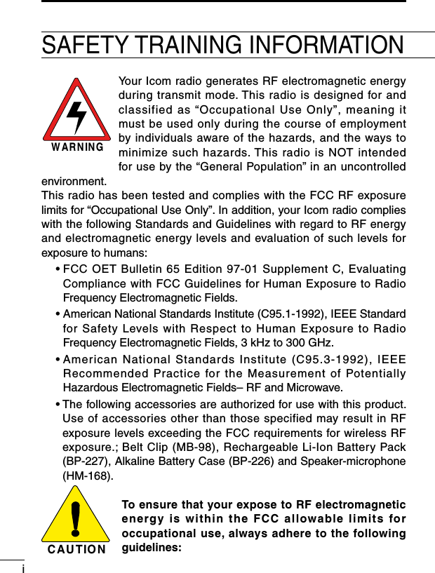 iSAFETY TRAINING INFORMATIONYour Icom radio generates RF electromagnetic energy during transmit mode. This radio is designed for and classified as “Occupational Use Only”, meaning it must be used only during the course of employment by individuals aware of the hazards, and the ways to minimize such hazards. This radio is NOT intended for use by the “General Population” in an uncontrolled environment.This radio has been tested and complies with the FCC RF exposure limits for “Occupational Use Only”. In addition, your Icom radio complies with the following Standards and Guidelines with regard to RF energy and electromagnetic energy levels and evaluation of such levels for exposure to humans:  •  FCC OET Bulletin 65 Edition 97-01 Supplement C, Evaluating Compliance with FCC Guidelines for Human Exposure to Radio Frequency Electromagnetic Fields.  •  American National Standards Institute (C95.1-1992), IEEE Standard for Safety Levels with Respect to Human Exposure to Radio Frequency Electromagnetic Fields, 3 kHz to 300 GHz.  •  American National Standards Institute (C95.3-1992), IEEE Recommended Practice for the Measurement of Potentially Hazardous Electromagnetic Fields– RF and Microwave.  •  The following accessories are authorized for use with this product. Use of accessories other than those specified may result in RF exposure levels exceeding the FCC requirements for wireless RF exposure.; Belt Clip (MB-98), Rechargeable Li-Ion Battery Pack (BP-227), Alkaline Battery Case (BP-226) and Speaker-microphone (HM-168).To ensure that your expose to RF electromagnetic energy is within the FCC allowable limits for occupational use, always adhere to the following guidelines:C AU TIO NW AR N IN G