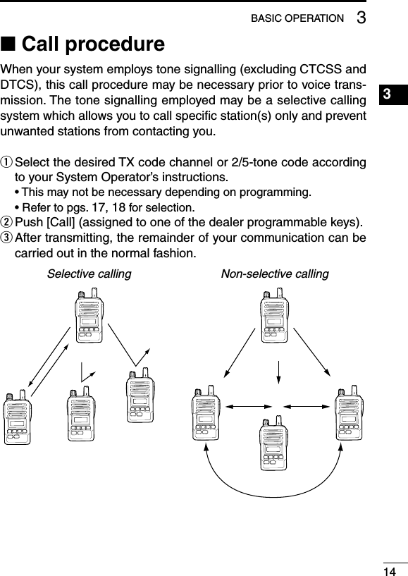 143BASIC OPERATION1234567891011121314151617181920■ Call procedureWhen your system employs tone signalling (excluding CTCSS and DTCS), this call procedure may be necessary prior to voice trans-mission. The tone signalling employed may be a selective calling system which allows you to call speciﬁc station(s) only and prevent unwanted stations from contacting you.q  Select the desired TX code channel or 2/5-tone code according to your System Operator’s instructions.  • This may not be necessary depending on programming.  • Refer to pgs. 17, 18 for selection.w  Push [Call] (assigned to one of the dealer programmable keys).e  After transmitting, the remainder of your communication can be carried out in the normal fashion.Selective calling Non-selective calling