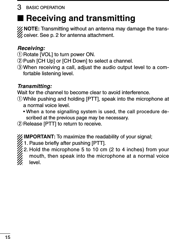 153BASIC OPERATION■ Receiving and transmitting  NOTE: Transmitting without an antenna may damage the trans-ceiver. See p. 2 for antenna attachment.Receiving:q Rotate [VOL] to turn power ON.w Push [CH Up] or [CH Down] to select a channel.e  When receiving a call, adjust the audio output level to a com-fortable listening level.Transmitting:Wait for the channel to become clear to avoid interference.q  While pushing and holding [PTT], speak into the microphone at a normal voice level.  •  When a tone signalling system is used, the call procedure de-scribed at the previous page may be necessary.w Release [PTT] to return to receive.  IMPORTANT: To maximize the readability of your signal; 1. Pause brieﬂy after pushing [PTT]. 2.  Hold the microphone 5 to 10 cm (2 to 4 inches) from your mouth, then speak into the microphone at a normal voice level.