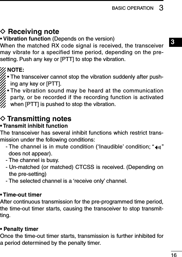 163BASIC OPERATION3D Receiving note• Vibration function (Depends on the version)When the matched RX code signal is received, the transceiver may vibrate for a specified time period, depending on the pre-setting. Push any key or [PTT] to stop the vibration.  NOTE:  •  The transceiver cannot stop the vibration suddenly after push-ing any key or [PTT]. •  The vibration sound may be heard at the communication party, or be recorded if the recording function is activated when [PTT] is pushed to stop the vibration.D Transmitting notes• Transmit inhibit functionThe transceiver has several inhibit functions which restrict trans-mission under the following conditions:-  The channel is in mute condition (‘Inaudible’ condition; “ ” does not appear).- The channel is busy.-  Un-matched (or matched) CTCSS is received. (Depending on the pre-setting)- The selected channel is a ‘receive only’ channel.• Time-out timerAfter continuous transmission for the pre-programmed time period, the time-out timer starts, causing the transceiver to stop transmit-ting.• Penalty timerOnce the time-out timer starts, transmission is further inhibited for a period determined by the penalty timer.