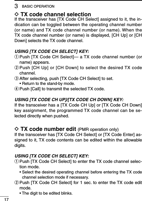 173BASIC OPERATIOND TX code channel selectionIf the transceiver has [TX Code CH Select] assigned to it, the in-dication can be toggled between the operating channel number (or name) and TX code channel number (or name). When the TX code channel number (or name) is displayed, [CH Up] or [CH Down] selects the TX code channel.USING [TX CODE CH SELECT] KEY:q  Push [TX Code CH Select]— a TX code channel number (or name) appears.w Push [CH Up] or [CH Down] to select the desired TX code channel.e  After selecting, push [TX Code CH Select] to set.  • Return to the stand-by mode.r  Push [Call] to transmit the selected TX code.USING [TX CODE CH UP]/[TX CODE CH DOWN] KEY:If the transceiver has a [TX Code CH Up] or [TX Code CH Down] key assignment, the programmed TX code channel can be se-lected directly when pushed.D TX code number edit (PMR operation only)If the transceiver has [TX Code CH Select] or [TX Code Enter] as-signed to it, TX code contents can be edited within the allowable digits.USING [TX CODE CH SELECT] KEY:q  Push [TX Code CH Select] to enter the TX code channel selec-tion mode.  •  Select the desired operating channel before entering the TX code channel selection mode if necessary.w  Push [TX Code CH Select] for 1 sec. to enter the TX code edit mode.  • The digit to be edited blinks.