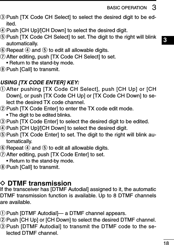 183BASIC OPERATION3e  Push [TX Code CH Select] to select the desired digit to be ed-ited.r  Push [CH Up]/[CH Down] to select the desired digit.t  Push [TX Code CH Select] to set. The digit to the right will blink automatically.y  Repeat r and t to edit all allowable digits.u  After editing, push [TX Code CH Select] to set.  • Return to the stand-by mode.i Push [Call] to transmit.USING [TX CODE ENTER] KEY:q  After pushing [TX Code CH Select], push [CH Up] or [CH Down], or push [TX Code CH Up] or [TX Code CH Down] to se-lect the desired TX code channel.w  Push [TX Code Enter] to enter the TX code edit mode.  • The digit to be edited blinks.e  Push [TX Code Enter] to select the desired digit to be edited.r  Push [CH Up]/[CH Down] to select the desired digit.t  Push [TX Code Enter] to set. The digit to the right will blink au-tomatically.y  Repeat r and t to edit all allowable digits.u  After editing, push [TX Code Enter] to set.  • Return to the stand-by mode.i Push [Call] to transmit.D DTMF transmissionIf the transceiver has [DTMF Autodial] assigned to it, the automatic DTMF transmission function is available. Up to 8 DTMF channels are available.q Push [DTMF Autodial]— a DTMF channel appears.w  Push [CH Up] or [CH Down] to select the desired DTMF channel.e  Push [DTMF Autodial] to transmit the DTMF code to the se-lected DTMF channel.