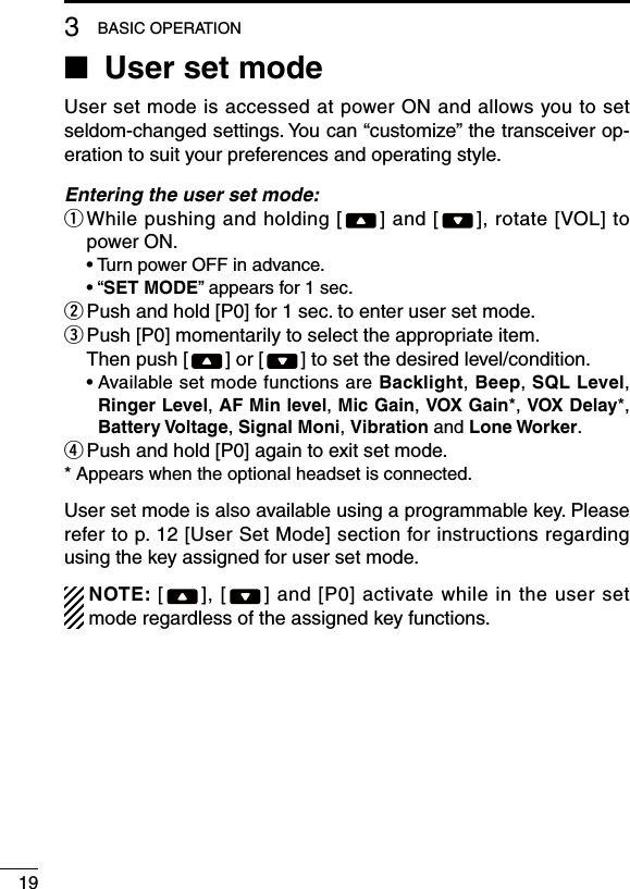 193BASIC OPERATION■ User set modeUser set mode is accessed at power ON and allows you to set seldom-changed settings. You can “customize” the transceiver op-eration to suit your preferences and operating style.Entering the user set mode:q  While pushing and holding [ ] and [ ], rotate [VOL] to power ON.  •  Turn power OFF in advance.  •  “SET MODE” appears for 1 sec.w  Push and hold [P0] for 1 sec. to enter user set mode.e  Push [P0] momentarily to select the appropriate item.   Then push [ ] or [ ] to set the desired level/condition.  •  Available set mode functions are Backlight, Beep, SQL Level, Ringer Level, AF Min level, Mic Gain, VOX Gain*, VOX Delay*, Battery Voltage, Signal Moni, Vibration and Lone Worker.r Push and hold [P0] again to exit set mode.* Appears when the optional headset is connected.User set mode is also available using a programmable key. Please refer to p. 12 [User Set Mode] section for instructions regarding using the key assigned for user set mode.  NOTE: [ ], [ ] and [P0] activate while in the user set mode regardless of the assigned key functions.