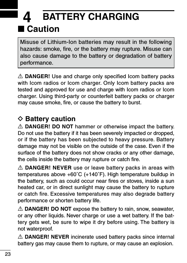 234BATTERY CHARGING■ CautionMisuse of Lithium-Ion batteries may result in the following hazards: smoke, ﬁre, or the battery may rupture. Misuse can also cause damage to the battery or degradation of battery performance.R DANGER! Use and charge only specified Icom battery packs with Icom radios or Icom charger. Only Icom battery packs are tested and approved for use and charge with Icom radios or Icom charger. Using third-party or counterfeit battery packs or charger may cause smoke, ﬁre, or cause the battery to burst.D Battery cautionR DANGER! DO NOT hammer or otherwise impact the battery. Do not use the battery if it has been severely impacted or dropped, or if the battery has been subjected to heavy pressure. Battery damage may not be visible on the outside of the case. Even if the surface of the battery does not show cracks or any other damage, the cells inside the battery may rupture or catch ﬁre.R DANGER! NEVER use or leave battery packs in areas with temperatures above +60˚C (+140˚F). High temperature buildup in the battery, such as could occur near ﬁres or stoves, inside a sun heated car, or in direct sunlight may cause the battery to rupture or catch fire. Excessive temperatures may also degrade battery performance or shorten battery life.R DANGER! DO NOT expose the battery to rain, snow, seawater, or any other liquids. Never charge or use a wet battery. If the bat-tery gets wet, be sure to wipe it dry before using. The battery is not waterproof.R DANGER! NEVER incinerate used battery packs since internal battery gas may cause them to rupture, or may cause an explosion.
