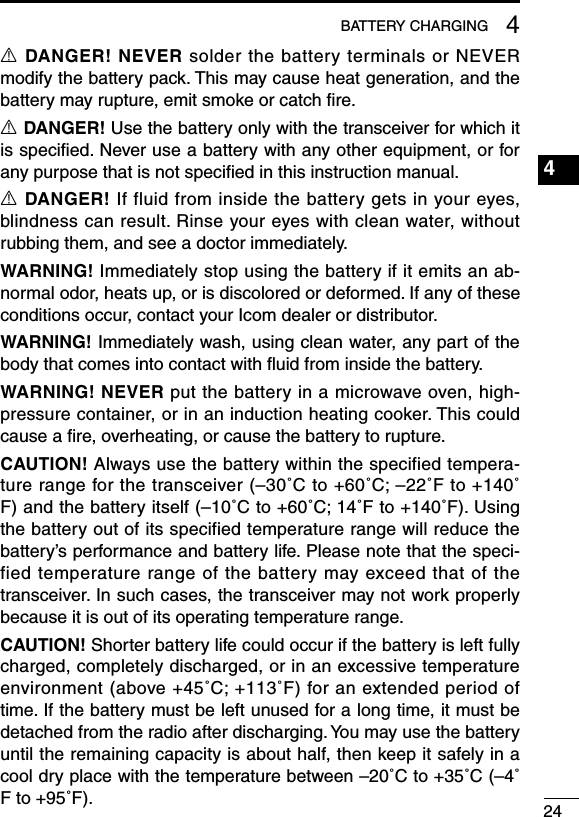 244BATTERY CHARGING1234567891011121314151617181920R DANGER! NEVER solder the battery terminals or NEVER modify the battery pack. This may cause heat generation, and the battery may rupture, emit smoke or catch ﬁre.R DANGER! Use the battery only with the transceiver for which it is speciﬁed. Never use a battery with any other equipment, or for any purpose that is not speciﬁed in this instruction manual.R DANGER! If fluid from inside the battery gets in your eyes, blindness can result. Rinse your eyes with clean water, without rubbing them, and see a doctor immediately.WARNING! Immediately stop using the battery if it emits an ab-normal odor, heats up, or is discolored or deformed. If any of these conditions occur, contact your Icom dealer or distributor.WARNING! Immediately wash, using clean water, any part of the body that comes into contact with ﬂuid from inside the battery.WARNING! NEVER put the battery in a microwave oven, high-pressure container, or in an induction heating cooker. This could cause a ﬁre, overheating, or cause the battery to rupture.CAUTION! Always use the battery within the specified tempera-ture range for the transceiver (–30˚C to +60˚C; –22˚F to +140˚F) and the battery itself (–10˚C to +60˚C; 14˚F to +140˚F). Using the battery out of its specified temperature range will reduce the battery’s performance and battery life. Please note that the speci-fied temperature range of the battery may exceed that of the transceiver. In such cases, the transceiver may not work properly because it is out of its operating temperature range.CAUTION! Shorter battery life could occur if the battery is left fully charged, completely discharged, or in an excessive temperature environment (above +45˚C; +113˚F) for an extended period of time. If the battery must be left unused for a long time, it must be detached from the radio after discharging. You may use the battery until the remaining capacity is about half, then keep it safely in a cool dry place with the temperature between –20˚C to +35˚C (–4˚F to +95˚F).