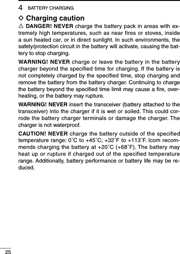 254BATTERY CHARGINGD Charging cautionR DANGER! NEVER charge the battery pack in areas with ex-tremely high temperatures, such as near fires or stoves, inside a sun heated car, or in direct sunlight. In such environments, the safety/protection circuit in the battery will activate, causing the bat-tery to stop charging.WARNING! NEVER charge or leave the battery in the battery charger beyond the specified time for charging. If the battery is not completely charged by the specified time, stop charging and remove the battery from the battery charger. Continuing to charge the battery beyond the speciﬁed time limit may cause a ﬁre, over-heating, or the battery may rupture.WARNING! NEVER insert the transceiver (battery attached to the transceiver) into the charger if it is wet or soiled. This could cor-rode the battery charger terminals or damage the charger. The charger is not waterproof.CAUTION! NEVER charge the battery outside of the specified temperature range: 0˚C to +45˚C; +32˚F to +113˚F. Icom recom-mends charging the battery at +20˚C (+68˚F). The battery may heat up or rupture if charged out of the specified temperature range. Additionally, battery performance or battery life may be re-duced.