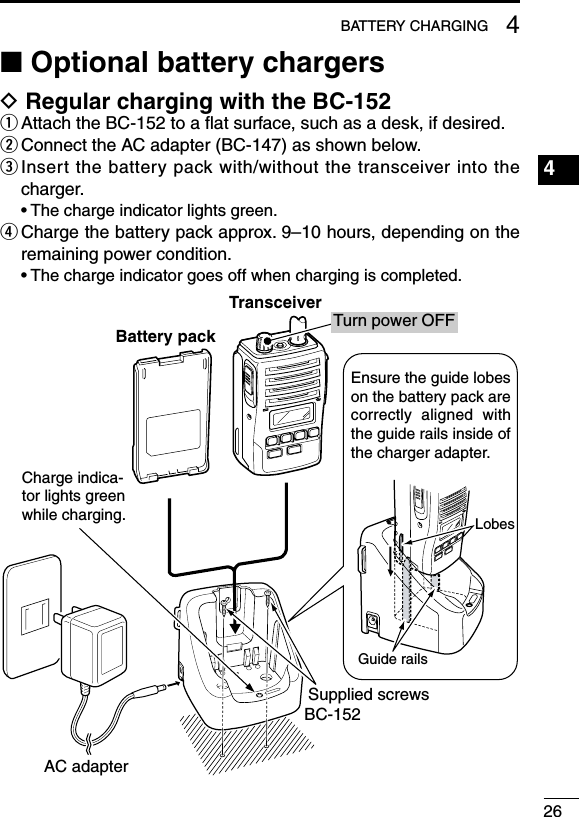 264BATTERY CHARGING1234567891011121314151617181920■ Optional battery chargersD Regular charging with the BC-152q  Attach the BC-152 to a ﬂat surface, such as a desk, if desired.w  Connect the AC adapter (BC-147) as shown below.e  Insert the battery pack with/without the transceiver into the charger.  • The charge indicator lights green.r  Charge the battery pack approx. 9–10 hours, depending on the remaining power condition.  • The charge indicator goes off when charging is completed.Charge indica-tor lights green while charging.AC adapterBC-152Supplied screwsEnsure the guide lobes on the battery pack are correctly  aligned  with the guide rails inside of the charger adapter.LobesGuide railsTurn power OFFBattery packTransceiver