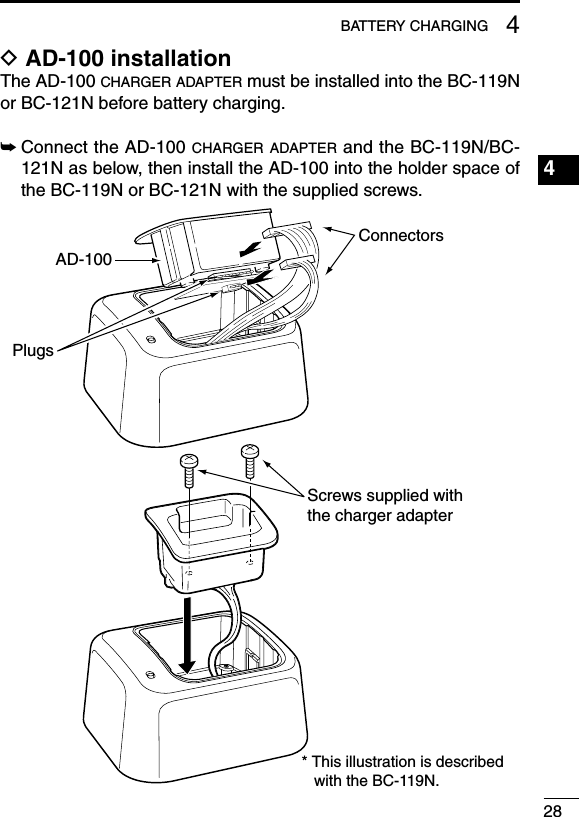 284BATTERY CHARGING1234567891011121314151617181920D AD-100 installationThe AD-100 charger adapter must be installed into the BC-119N or BC-121N before battery charging.➥Connect the AD-100 charger adapter and the BC-119N/BC-121N as below, then install the AD-100 into the holder space of the BC-119N or BC-121N with the supplied screws.AD-100ConnectorsPlugsScrews supplied with the charger adapter* This illustration is described with the BC-119N.
