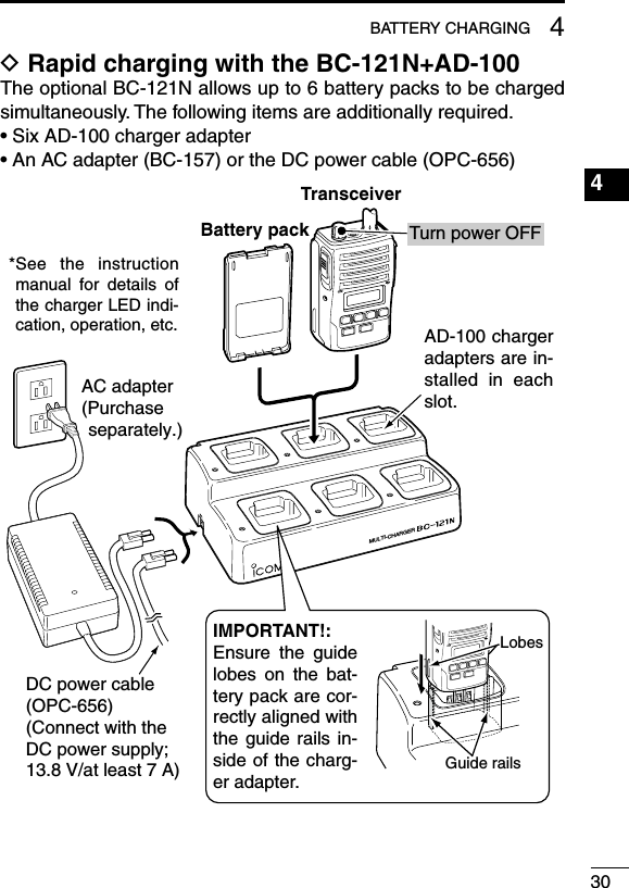 304BATTERY CHARGING1234567891011121314151617181920D Rapid charging with the BC-121N+AD-100The optional BC-121N allows up to 6 battery packs to be charged simultaneously. The following items are additionally required.• Six AD-100 charger adapter•  An AC adapter (BC-157) or the DC power cable (OPC-656)MULTI-CHARGERAC adapter(Purchase separately.)Battery packDC power cable (OPC-656)(Connect with the DC power supply; 13.8 V/at least 7 A)*See  the  instruction manual  for  details  of the charger LED indi-cation, operation, etc.AD-100 charger adapters are in-stalled  in  each slot.IMPORTANT!:Ensure  the  guide lobes  on  the  bat-tery pack are cor-rectly aligned with the  guide  rails  in-side of the charg-er adapter.Guide railsLobesTransceiverTurn power OFF