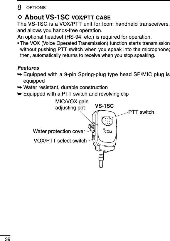 398OPTIONSD About VS-1SC vox/ptt caseThe VS-1SC is a VOX/PTT unit for Icom handheld transceivers, and allows you hands-free operation.An optional headset (HS-94, etc.) is required for operation.•  The VOX (Voice Operated Transmission) function starts transmission without pushing PTT switch when you speak into the microphone; then, automatically returns to receive when you stop speaking.Features➥  Equipped with a 9-pin Spring-plug type head SP/MIC plug is equipped➥ Water resistant, durable construction➥ Equipped with a PTT switch and revolving clipVS-1SCWater protection coverPTT switchMIC/VOX gainadjusting potVOX/PTT select switch
