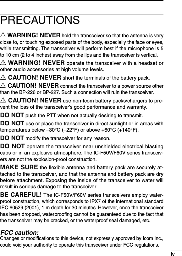 ivPRECAUTIONSR WARNING! NEVER hold the transceiver so that the antenna is very close to, or touching exposed parts of the body, especially the face or eyes, while transmitting. The transceiver will perform best if the microphone is 5 to 10 cm (2 to 4 inches) away from the lips and the transceiver is vertical.R WARNING! NEVER operate the transceiver with a headset or other audio accessories at high volume levels.R CAUTION! NEVER short the terminals of the battery pack.R CAUTION! NEVER connect the transceiver to a power source other than the BP-226 or BP-227. Such a connection will ruin the transceiver.R CAUTION! NEVER use non-Icom battery packs/chargers to pre-vent the loss of the transceiver’s good performance and warranty.DO NOT push the PTT when not actually desiring to transmit.DO NOT use or place the transceiver in direct sunlight or in areas with temperatures below –30°C (–22°F) or above +60°C (+140°F).DO NOT modify the transceiver for any reason.DO NOT operate the transceiver near unshielded electrical blasting caps or in an explosive atmosphere. The IC-F50V/F60V series transceiv-ers are not the explosion-proof construction.MAKE SURE the ﬂexible antenna and battery pack are securely at-tached to the transceiver, and that the antenna and battery pack are dry before attachment. Exposing the inside of the transceiver to water will result in serious damage to the transceiver.BE CAREFUL! The IC-F50V/F60V series transceivers employ water-proof construction, which corresponds to IPX7 of the international standard IEC 60529 (2001), 1 m depth for 30 minutes. However, once the transceiver has been dropped, waterprooﬁng cannot be guaranteed due to the fact that the transceiver may be cracked, or the waterproof seal damaged, etc.FCC caution:Changes or modiﬁcations to this device, not expressly approved by Icom Inc., could void your authority to operate this transceiver under FCC regulations.