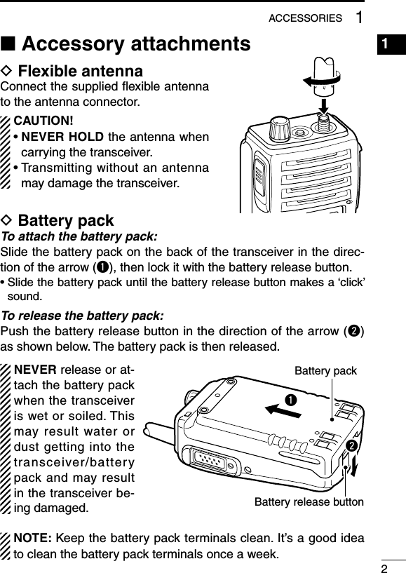 ■ Accessory attachmentsD Flexible antennaConnect the supplied ﬂexible antenna to the antenna connector.  CAUTION! •  NEVER HOLD the antenna when carrying the transceiver. •  Transmitting without an antenna may damage the transceiver.D Battery packTo attach the battery pack:Slide the battery pack on the back of the transceiver in the direc-tion of the arrow (q), then lock it with the battery release button.•  Slide the battery pack until the battery release button makes a ‘click’ sound.To release the battery pack:Push the battery release button in the direction of the arrow (w) as shown below. The battery pack is then released.  NEVER release or at-tach the battery pack when the transceiver is wet or soiled. This may  result  water  or dust getting into the transceiver/battery pack and  may result in the transceiver be-ing damaged.  NOTE: Keep the battery pack terminals clean. It’s a good idea to clean the battery pack terminals once a week.qwBattery packBattery release button21ACCESSORIES1234567891011121314151617181920