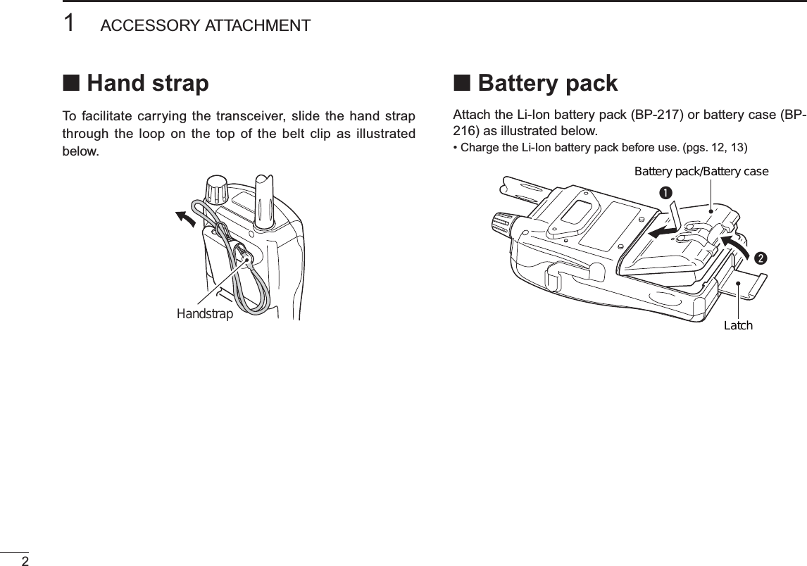 21ACCESSORY ATTACHMENTN Hand strapTo facilitate carrying the transceiver, slide the hand strap through the loop on the top of the belt clip as illustrated below.HandstrapN Battery packAttach the Li-Ion battery pack (BP-217) or battery case (BP-216) as illustrated below.• Charge the Li-Ion battery pack before use. (pgs. 12, 13)qwBattery pack/Battery caseLatch