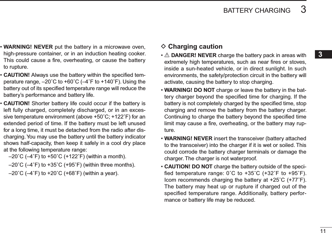 113BATTERY CHARGING12345678910111213141516171819•WARNING! NEVER put the battery in a microwave oven, high-pressure container, or in an induction heating cooker. This could cause a ﬁre, overheating, or cause the battery to rupture.•CAUTION! Always use the battery within the speciﬁed tem-perature range, –20˚C to +60˚C (–4˚F to +140˚F). Using the battery out of its speciﬁed temperature range will reduce the battery’s performance and battery life.•CAUTION! Shorter battery life could occur if the battery is left fully charged, completely discharged, or in an exces-sive temperature environment (above +50˚C; +122˚F) for an extended period of time. If the battery must be left unused for a long time, it must be detached from the radio after dis-charging. You may use the battery until the battery indicator shows half-capacity, then keep it safely in a cool dry place at the following temperature range:–20˚C (–4˚F) to +50˚C (+122˚F) (within a month).–20˚C (–4˚F) to +35˚C (+95˚F) (within three months).–20˚C (–4˚F) to +20˚C (+68˚F) (within a year).D Charging caution•R DANGER! NEVER charge the battery pack in areas with extremely high temperatures, such as near ﬁres or stoves, inside a sun-heated vehicle, or in direct sunlight. In such environments, the safety/protection circuit in the battery will activate, causing the battery to stop charging.•WARNING! DO NOT charge or leave the battery in the bat-tery charger beyond the speciﬁed time for charging. If the battery is not completely charged by the speciﬁed time, stop charging and remove the battery from the battery charger. Continuing to charge the battery beyond the speciﬁed time limit may cause a ﬁre, overheating, or the battery may rup-ture.•WARNING! NEVER insert the transceiver (battery attached to the transceiver) into the charger if it is wet or soiled. This could corrode the battery charger terminals or damage the charger. The charger is not waterproof.•CAUTION! DO NOT charge the battery outside of the speci-ﬁed temperature range: 0˚C to +35˚C (+32˚F to +95˚F). Icom recommends charging the battery at +25˚C (+77˚F). The battery may heat up or rupture if charged out of the speciﬁed temperature range. Additionally, battery perfor-mance or battery life may be reduced.