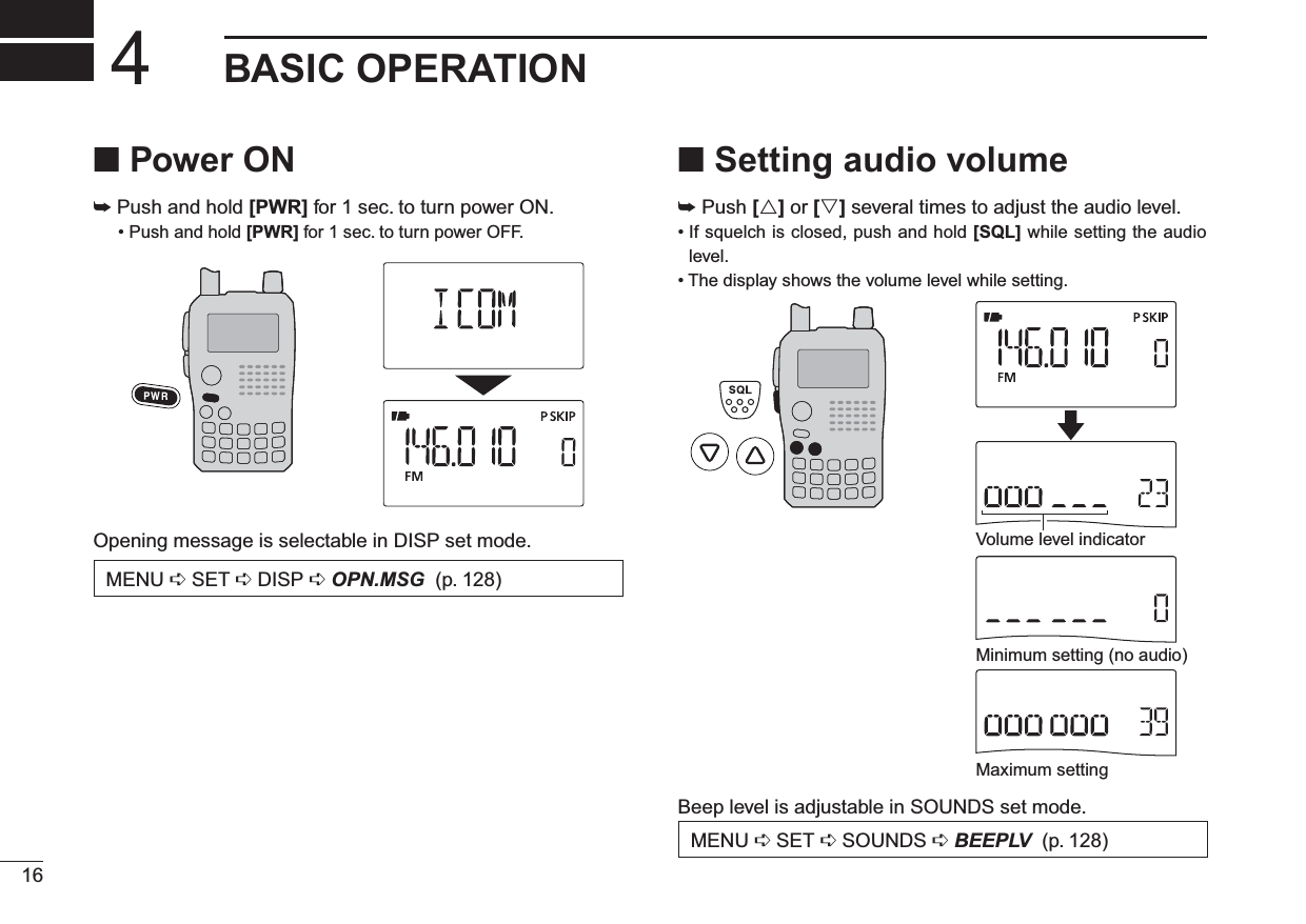 16BASIC OPERATION4N Power ON± Push and hold [PWR] for 1 sec. to turn power ON.• Push and hold [PWR] for 1 sec. to turn power OFF.Opening message is selectable in DISP set mode.MENU ¶SET ¶DISP ¶OPN.MSG (p. 128)N Setting audio volume± Push [] or [] several times to adjust the audio level. • If squelch is closed, push and hold [SQL] while setting the audio level.• The display shows the volume level while setting.Minimum setting (no audio)Maximum settingVolume level indicatorBeep level is adjustable in SOUNDS set mode.MENU ¶SET ¶SOUNDS ¶BEEPLV (p. 128)