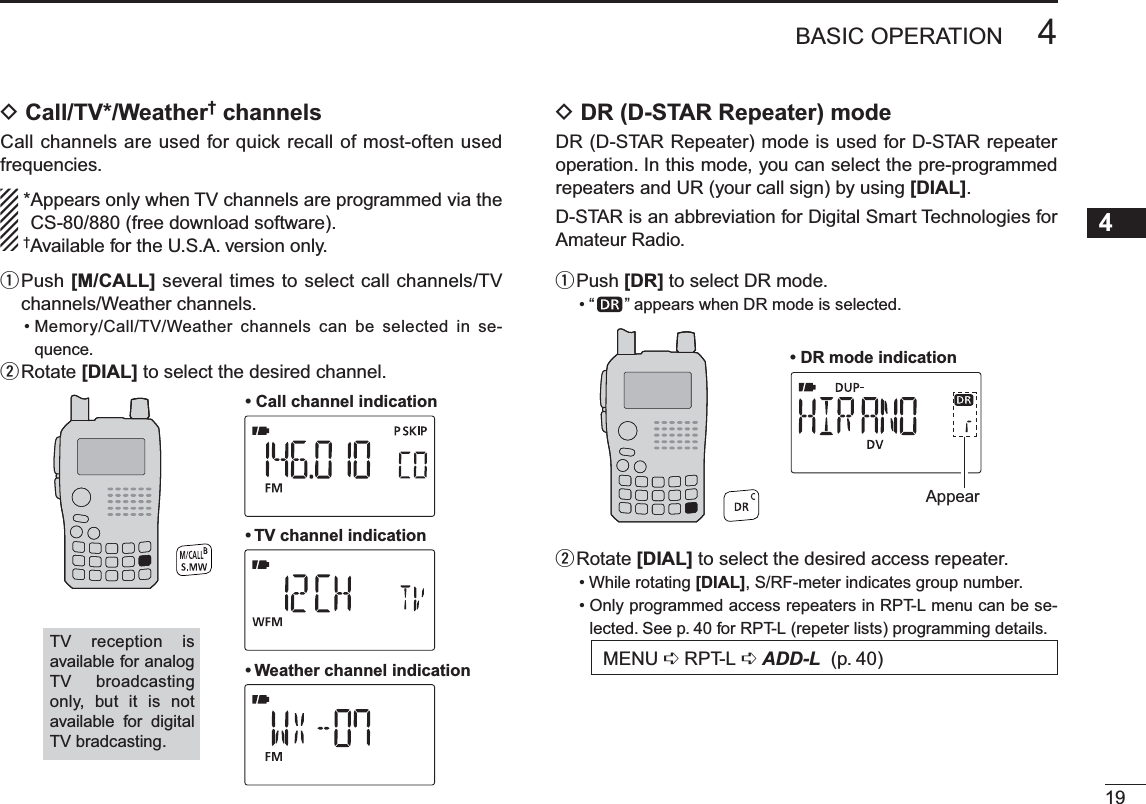 D Call/TV*/Weather† channelsCall channels are used for quick recall of most-often used frequencies. *Appears only when TV channels are programmed via the  CS-80/880 (free download software). †Available for the U.S.A. version only.q  Push [M/CALL] several times to select call channels/TV channels/Weather channels.• Memory/Call/TV/Weather channels can be selected in se-quence.wRotate [DIAL] to select the desired channel.• Call channel indication• TV channel indication• Weather channel indicationTV reception is available for analog TV broadcasting only, but it is not available for digital TV bradcasting.D DR (D-STAR Repeater) modeDR (D-STAR Repeater) mode is used for D-STAR repeater operation. In this mode, you can select the pre-programmed repeaters and UR (your call sign) by using [DIAL].D-STAR is an abbreviation for Digital Smart Technologies for Amateur Radio.qPush [DR] to select DR mode.•“ ” appears when DR mode is selected.• DR mode indicationAppearwRotate [DIAL] to select the desired access repeater.• While rotating [DIAL], S/RF-meter indicates group number.• Only programmed access repeaters in RPT-L menu can be se-lected. See p. 40 for RPT-L (repeter lists) programming details.MENU ¶RPT-L ¶ADD-L (p. 40)194BASIC OPERATION12345678910111213141516171819