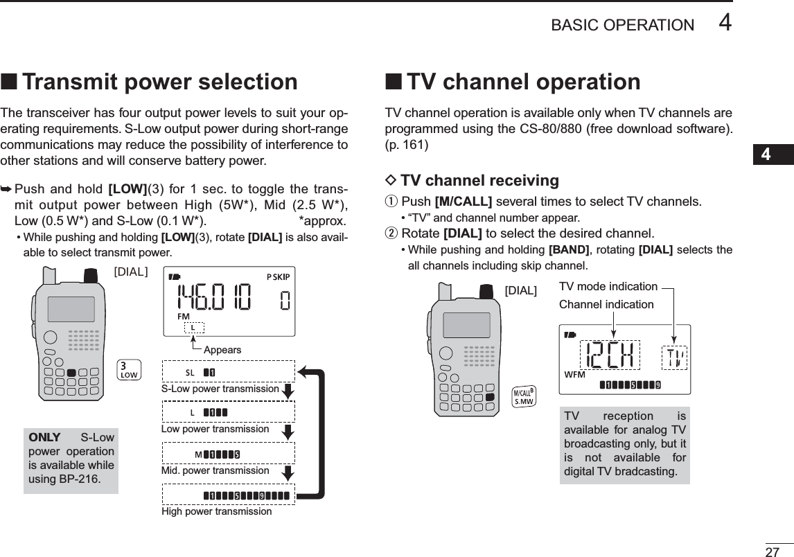 N Transmit power selectionThe transceiver has four output power levels to suit your op-erating requirements. S-Low output power during short-range communications may reduce the possibility of interference to other stations and will conserve battery power.±  Push and hold [LOW](3) for 1 sec. to toggle the trans-mit output power between High (5W*), Mid (2.5 W*), Low (0.5 W*) and S-Low (0.1 W*).                          *approx.• While pushing and holding [LOW](3), rotate [DIAL] is also avail-able to select transmit power.[DIAL]AppearsONLY S-Low power operation is available while using BP-216.S-Low power transmissionLow power transmissionMid. power transmissionHigh power transmissionN TV channel operationTV channel operation is available only when TV channels are programmed using the CS-80/880 (free download software).(p. 161)D TV channel receivingqPush [M/CALL] several times to select TV channels.• “TV” and channel number appear.wRotate [DIAL] to select the desired channel.• While pushing and holding [BAND], rotating [DIAL] selects the all channels including skip channel.[DIAL] TV mode indicationChannel indicationTV reception is available for analog TV broadcasting only, but it is not available for digital TV bradcasting.274BASIC OPERATION12345678910111213141516171819