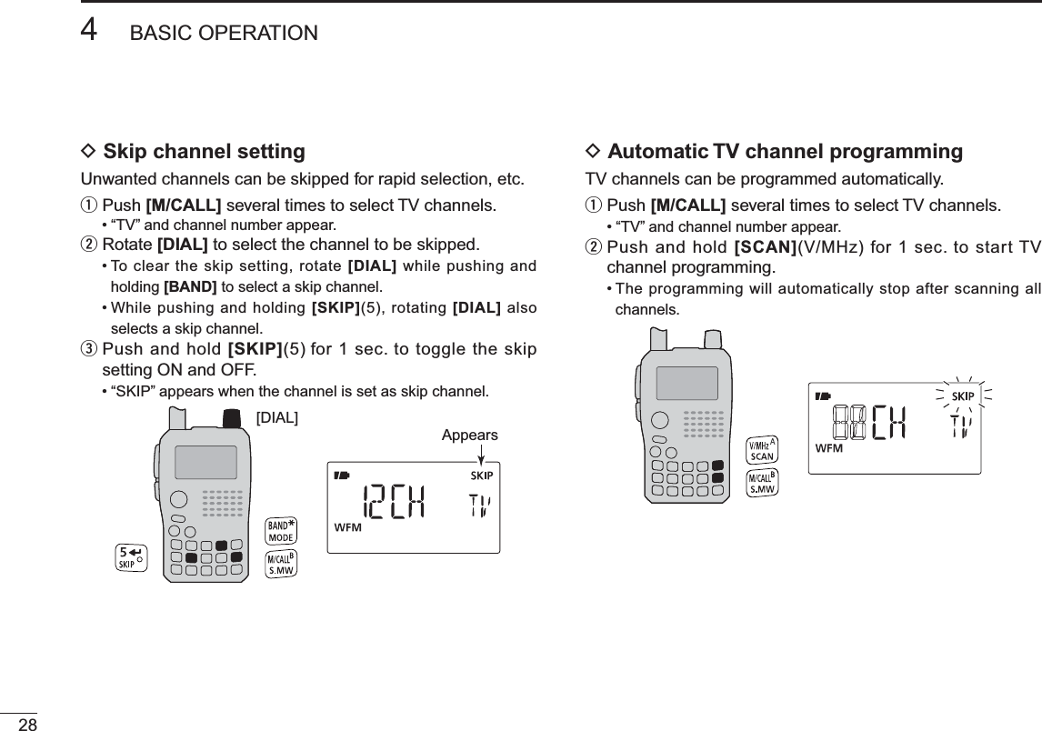 D Skip channel settingUnwanted channels can be skipped for rapid selection, etc.qPush [M/CALL] several times to select TV channels.• “TV” and channel number appear.wRotate [DIAL] to select the channel to be skipped.• To clear the skip setting, rotate [DIAL] while pushing and holding [BAND] to select a skip channel.• While pushing and holding [SKIP](5), rotating [DIAL] also selects a skip channel.ePush and hold [SKIP](5) for 1 sec. to toggle the skip setting ON and OFF.• “SKIP” appears when the channel is set as skip channel.[DIAL]AppearsD Automatic TV channel programmingTV channels can be programmed automatically.qPush [M/CALL] several times to select TV channels.• “TV” and channel number appear.w   Push and hold [SCAN](V/MHz) for 1 sec. to start TV channel programming.• The programming will automatically stop after scanning all channels.284BASIC OPERATION