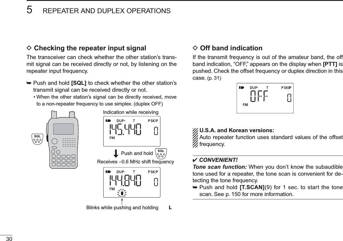 305REPEATER AND DUPLEX OPERATIONSDChecking the repeater input signalThe transceiver can check whether the other station’s trans-mit signal can be received directly or not, by listening on the repeater input frequency.±Push and hold [SQL] to check whether the other station’s transmit signal can be received directly or not.• When the other station’s signal can be directly received, move to a non-repeater frequency to use simplex. (duplex OFF)Indication while receivingReceives –0.6 MHz shift frequencyBlinks while pushing and holding  LPush and holdDOff band indicationIf the transmit frequency is out of the amateur band, the off band indication, “OFF,” appears on the display when [PTT] is pushed. Check the offset frequency or duplex direction in this case. (p. 31) U.S.A. and Korean versions:Auto repeater function uses standard values of the offset frequency. CONVENIENT!Tone scan function: When you don’t know the subaudible tone used for a repeater, the tone scan is convenient for de-tecting the tone frequency.±Push and hold [T.SCAN](9) for 1 sec. to start the tone scan. See p. 150 for more information.