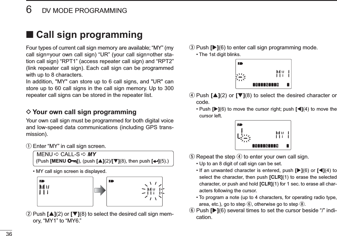 366DV MODE PROGRAMMINGN Call sign programmingFour types of current call sign memory are available; “MY” (my call sign=your own call sign) “UR” (your call sign=other sta-tion call sign) “RPT1” (access repeater call sign) and “RPT2” (link repeater call sign). Each call sign can be programmed with up to 8 characters.In addition, &quot;MY&quot; can store up to 6 call signs, and &quot;UR&quot; can store up to 60 call signs in the call sign memory. Up to 300 repeater call signs can be stored in the repeater list.DYour own call sign programmingYour own call sign must be programmed for both digital voice and low-speed data communications (including GPS trans-mission).qEnter “MY” in call sign screen.MENU ¶ CALL-S ¶MY (Push [MENU ]), (push [](2)/[](8), then push [ ](5).)• MY call sign screen is displayed.w  Push [](2) or [](8) to select the desired call sign mem-ory, “MY1” to “MY6.” ePush [](6) to enter call sign programming mode.• The 1st digit blinks.r  Push [](2) or [](8) to select the desired character or code.• Push [](6) to move the cursor right; push [](4) to move the cursor left.tRepeat the step r to enter your own call sign.• Up to an 8 digit of call sign can be set.• If an unwanted character is entered, push [](6) or [](4) to select the character, then push [CLR](1) to erase the selected character, or push and hold [CLR](1) for 1 sec. to erase all char-acters following the cursor.• To program a note (up to 4 characters, for operating radio type, area, etc.), go to step y, otherwise go to step i.y  Push [](6) several times to set the cursor beside “/” indi-cation.