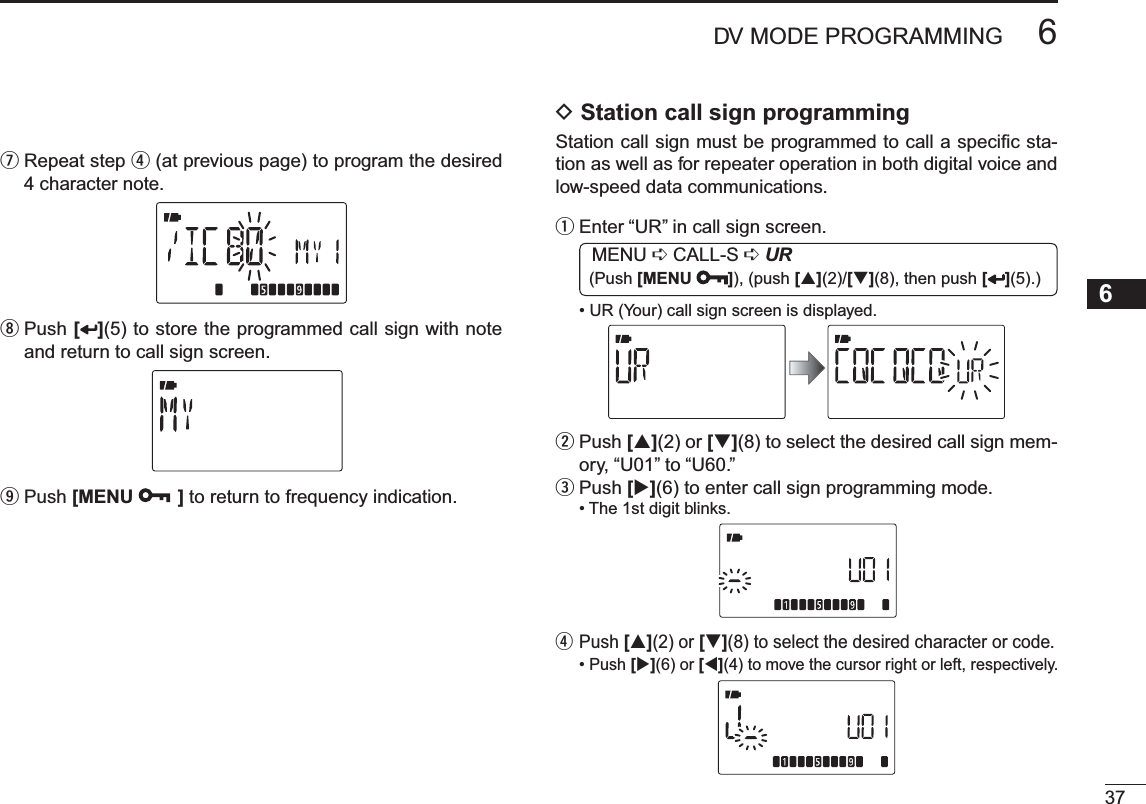 376DV MODE PROGRAMMING12345678910111213141516171819u  Repeat step r (at previous page) to program the desired 4 character note.i  Push [ ](5) to store the programmed call sign with note and return to call sign screen.oPush [MENU ] to return to frequency indication.D Station call sign programming Station call sign must be programmed to call a speciﬁc sta-tion as well as for repeater operation in both digital voice and low-speed data communications.qEnter “UR” in call sign screen. MENU ¶ CALL-S ¶UR (Push [MENU ]), (push [](2)/[](8), then push [ ](5).)• UR (Your) call sign screen is displayed.w  Push [](2) or [](8) to select the desired call sign mem-ory, “U01” to “U60.”ePush [](6) to enter call sign programming mode.• The 1st digit blinks.r  Push [](2) or [](8) to select the desired character or code.• Push [](6) or [](4) to move the cursor right or left, respectively.