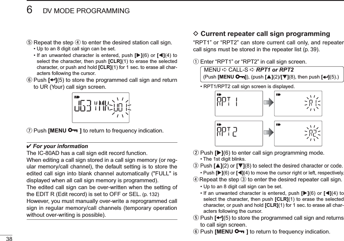 386DV MODE PROGRAMMINGt  Repeat the step r to enter the desired station call sign.• Up to an 8 digit call sign can be set.• If an unwanted character is entered, push [](6) or [](4) to select the character, then push [CLR](1) to erase the selected character, or push and hold [CLR](1) for 1 sec. to erase all char-acters following the cursor.y  Push [ ](5) to store the programmed call sign and return to UR (Your) call sign screen.uPush [MENU ] to return to frequency indication. For your informationThe IC-80AD has a call sign edit record function.When editing a call sign stored in a call sign memory (or reg-ular memory/call channel), the default setting is to store the edited call sign into blank channel automatically (&quot;FULL&quot; is displayed when all call sign memory is programmed).The edited call sign can be over-written when the setting of the EDIT R (Edit record) is set to OFF or SEL. (p. 132)However, you must manually over-write a reprogrammed call sign in regular memory/call channels (temporary operation without over-writing is possible).D Current repeater call sign programming “RPT1” or “RPT2” can store current call only, and repeater call signs must be stored in the repeater list (p. 39).qEnter “RPT1” or “RPT2” in call sign screen. MENU ¶ CALL-S ¶RPT1 or RPT2 (Push [MENU ]), (push [](2)/[](8), then push [ ](5).)• RPT1/RPT2 call sign screen is displayed.wPush [](6) to enter call sign programming mode.• The 1st digit blinks.e  Push [](2) or [](8) to select the desired character or code.• Push [](6) or [](4) to move the cursor right or left, respectively.r  Repeat the step e to enter the desired repeater call sign.• Up to an 8 digit call sign can be set.• If an unwanted character is entered, push [](6) or [](4) to select the character, then push [CLR](1) to erase the selected character, or push and hold [CLR](1) for 1 sec. to erase all char-acters following the cursor.t  Push [ ](5) to store the programmed call sign and returns to call sign screen.yPush [MENU ] to return to frequency indication.