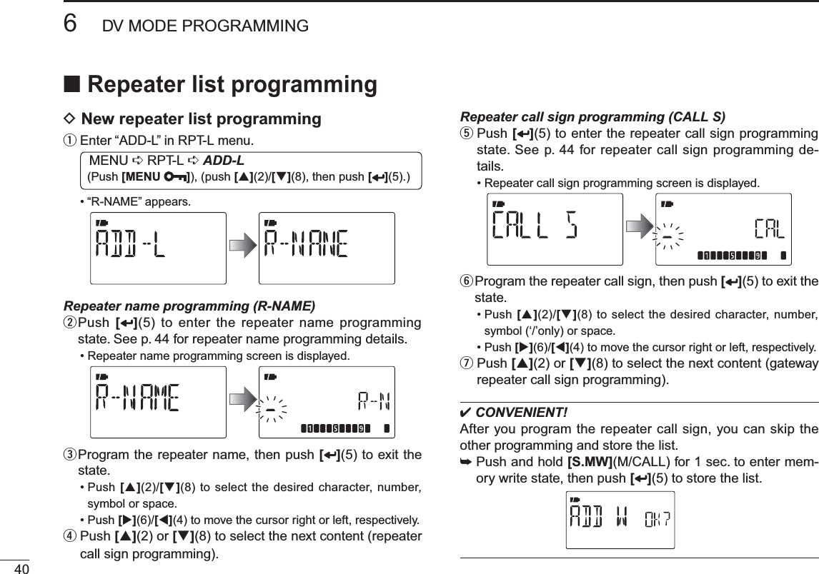 406DV MODE PROGRAMMINGNRepeater list programmingD New repeater list programmingq  Enter “ADD-L” in RPT-L menu.MENU ¶ RPT-L ¶ADD-L (Push [MENU ]), (push [](2)/[](8), then push [ ](5).)• “R-NAME” appears.Repeater name programming (R-NAME)w  Push [](5) to enter the repeater name programming state. See p. 44 for repeater name programming details.• Repeater name programming screen is displayed.e  Program the repeater name, then push [ ](5) to exit the state.• Push [](2)/[](8) to select the desired character, number, symbol or space. • Push [](6)/[](4) to move the cursor right or left, respectively. r  Push [](2) or [](8) to select the next content (repeater call sign programming).Repeater call sign programming (CALL S)t  Push [](5) to enter the repeater call sign programming state. See p. 44 for repeater call sign programming de-tails.• Repeater call sign programming screen is displayed.y  Program the repeater call sign, then push [ ](5) to exit the state.• Push [](2)/[](8) to select the desired character, number, symbol (‘/’only) or space. • Push [](6)/[](4) to move the cursor right or left, respectively. u  Push [](2) or [](8) to select the next content (gateway repeater call sign programming). CONVENIENT!After you program the repeater call sign, you can skip the other programming and store the list.±Push and hold [S.MW](M/CALL) for 1 sec. to enter mem-ory write state, then push [](5) to store the list.