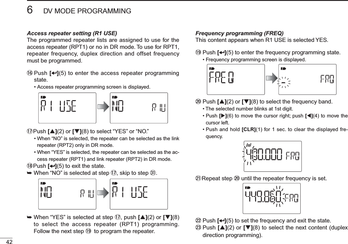 426DV MODE PROGRAMMINGAccess repeater setting (R1 USE)The programmed repeater lists are assigned to use for the access repeater (RPT1) or no in DR mode. To use for RPT1, repeater frequency, duplex direction and offset frequency must be programmed.!6  Push [](5) to enter the access repeater programming state.• Access repeater programming screen is displayed.!7  Push [](2) or [](8) to select “YES” or “NO.”• When “NO” is selected, the repeater can be selected as the link repeater (RPT2) only in DR mode.• When “YES” is selected, the repeater can be selected as the ac-cess repeater (RPT1) and link repeater (RPT2) in DR mode.!8  Push [ ](5) to exit the state.±When “NO” is selected at step !7, skip to step #1.±When “YES” is selected at step !7, push [](2) or [](8)to select the access repeater (RPT1) programming. Follow the next step !9 to program the repeater.Frequency programming (FREQ)This content appears when R1 USE is selected YES.!9  Push [](5) to enter the frequency programming state.• Frequency programming screen is displayed.@0  Push [](2) or [](8) to select the frequency band.• The selected number blinks at 1st digit.• Push [](6) to move the cursor right; push [](4) to move the cursor left. • Push and hold [CLR](1) for 1 sec. to clear the displayed fre-quency.@1  Repeat step @0 until the repeater frequency is set.@2  Push [ ](5) to set the frequency and exit the state.@3  Push [](2) or [](8) to select the next content (duplex direction programming).