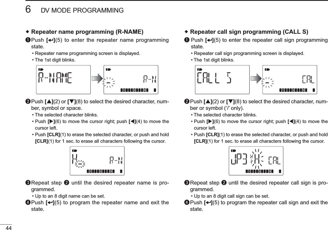 446DV MODE PROGRAMMING Repeater name programming (R-NAME)q  Push [ ](5) to enter the repeater name programming state.• Repeater name programming screen is displayed.• The 1st digit blinks.w  Push [](2) or [](8) to select the desired character, num-ber, symbol or space.• The selected character blinks.• Push [](6) to move the cursor right; push [](4) to move the cursor left. • Push [CLR](1) to erase the selected character, or push and hold [CLR](1) for 1 sec. to erase all characters following the cursor.e  Repeat step w until the desired repeater name is pro-grammed.• Up to an 8 digit name can be set.r  Push [ ](5) to program the repeater name and exit the state. Repeater call sign programming (CALL S)q  Push [ ](5) to enter the repeater call sign programming state.• Repeater call sign programming screen is displayed.• The 1st digit blinks.w  Push [](2) or [](8) to select the desired character, num-ber or symbol (‘/’ only).• The selected character blinks.• Push [](6) to move the cursor right; push [](4) to move the cursor left. • Push [CLR](1) to erase the selected character, or push and hold [CLR](1) for 1 sec. to erase all characters following the cursor.e  Repeat step w until the desired repeater call sign is pro-grammed.• Up to an 8 digit call sign can be set.r  Push [ ](5) to program the repeater call sign and exit the state.