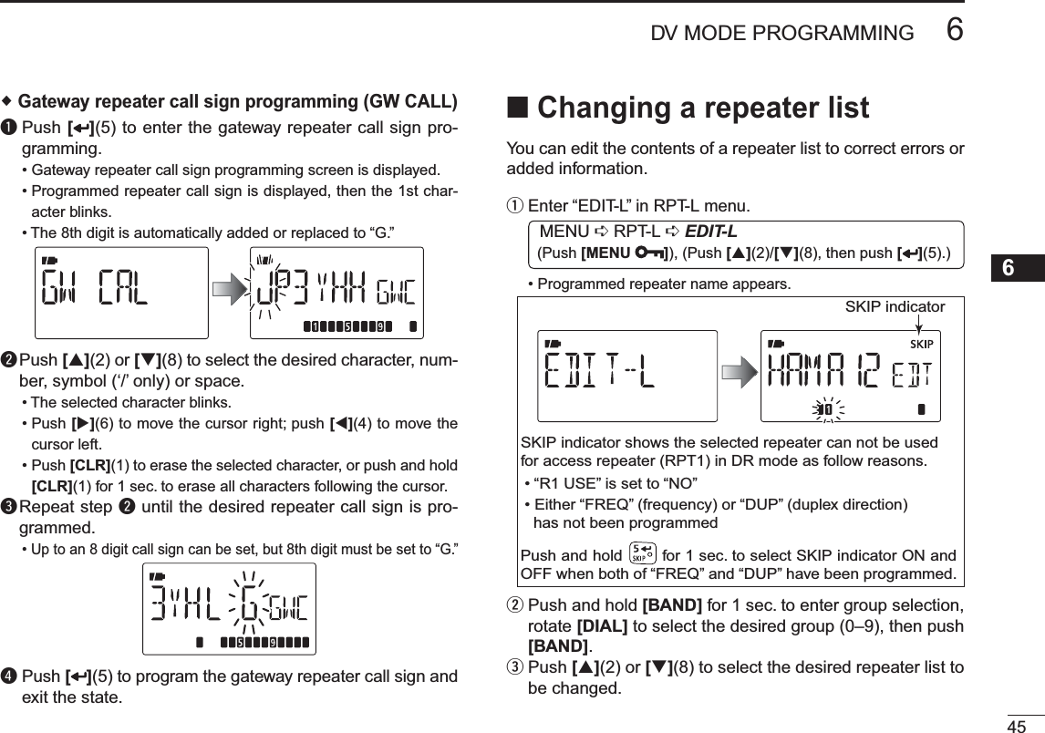 456DV MODE PROGRAMMING12345678910111213141516171819 Gateway repeater call sign programming (GW CALL)q  Push [ ](5) to enter the gateway repeater call sign pro-gramming.• Gateway repeater call sign programming screen is displayed.• Programmed repeater call sign is displayed, then the 1st char-acter blinks.• The 8th digit is automatically added or replaced to “G.”w  Push [](2) or [](8) to select the desired character, num-ber, symbol (‘/’ only) or space.• The selected character blinks.• Push [](6) to move the cursor right; push [](4) to move the cursor left. • Push [CLR](1) to erase the selected character, or push and hold [CLR](1) for 1 sec. to erase all characters following the cursor.e Repeat step w until the desired repeater call sign is pro-grammed.• Up to an 8 digit call sign can be set, but 8th digit must be set to “G.”r  Push [ ](5) to program the gateway repeater call sign and exit the state.NChanging a repeater listYou can edit the contents of a repeater list to correct errors or added information.q  Enter “EDIT-L” in RPT-L menu.MENU ¶ RPT-L ¶EDIT-L (Push [MENU ]), (Push [](2)/[](8), then push [ ](5).)• Programmed repeater name appears.SKIP indicatorSKIP indicator shows the selected repeater can not be usedfor access repeater (RPT1) in DR mode as follow reasons.  • “R1 USE” is set to “NO”• Either “FREQ” (frequency) or “DUP” (duplex direction)  has not been programmedPush and hold        for 1 sec. to select SKIP indicator ON and OFF when both of “FREQ” and “DUP” have been programmed.w  Push and hold [BAND] for 1 sec. to enter group selection, rotate [DIAL] to select the desired group (0–9), then push [BAND].e  Push [](2) or [](8) to select the desired repeater list to be changed.