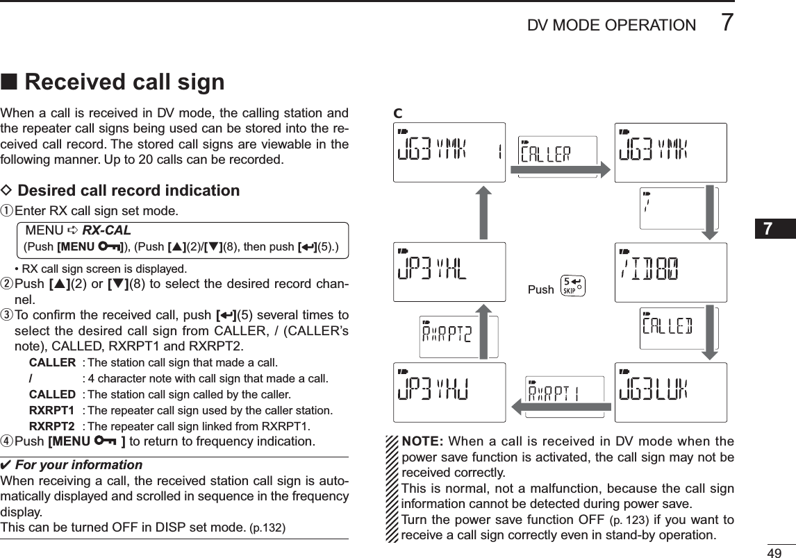 497DV MODE OPERATION71234568910111213141516171819N Received call signWhen a call is received in DV mode, the calling station and the repeater call signs being used can be stored into the re-ceived call record. The stored call signs are viewable in the following manner. Up to 20 calls can be recorded.D Desired call record indicationqEnter RX call sign set mode.MENU ¶RX-CAL (Push [MENU ]), (Push [](2)/[](8), then push [ ](5).)• RX call sign screen is displayed.w  Push [](2) or [](8) to select the desired record chan-nel.e  To conﬁrm the received call, push [ ](5) several times to select the desired call sign from CALLER, / (CALLER’s note), CALLED, RXRPT1 and RXRPT2.CALLER : The station call sign that made a call./: 4 character note with call sign that made a call.CALLED : The station call sign called by the caller.RXRPT1 : The repeater call sign used by the caller station.RXRPT2 : The repeater call sign linked from RXRPT1.rPush [MENU ] to return to frequency indication.For your informationWhen receiving a call, the received station call sign is auto-matically displayed and scrolled in sequence in the frequency display.This can be turned OFF in DISP set mode. (p.132)PushC  NOTE: When a call is received in DV mode when the power save function is activated, the call sign may not be received correctly. This is normal, not a malfunction, because the call sign information cannot be detected during power save.Turn the power save function OFF (p. 123) if you want to receive a call sign correctly even in stand-by operation.