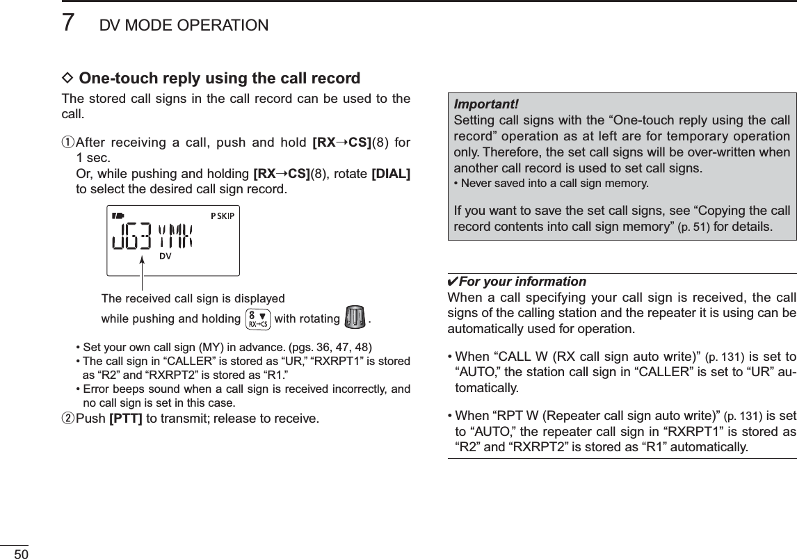 507DV MODE OPERATIOND One-touch reply using the call recordThe stored call signs in the call record can be used to the call.q  After receiving a call, push and hold [RX©CS](8) for 1 sec.Or, while pushing and holding [RX©CS](8), rotate [DIAL]to select the desired call sign record.The received call sign is displayedwhile pushing and holding with rotating        .• Set your own call sign (MY) in advance. (pgs. 36, 47, 48)• The call sign in “CALLER” is stored as “UR,” “RXRPT1” is stored as “R2” and “RXRPT2” is stored as “R1.”• Error beeps sound when a call sign is received incorrectly, and no call sign is set in this case.w  Push [PTT] to transmit; release to receive.Important!Setting call signs with the “One-touch reply using the call record” operation as at left are for temporary operation only. Therefore, the set call signs will be over-written when another call record is used to set call signs.• Never saved into a call sign memory.If you want to save the set call signs, see “Copying the call record contents into call sign memory” (p. 51) for details.For your informationWhen a call specifying your call sign is received, the call signs of the calling station and the repeater it is using can be automatically used for operation.• When “CALL W (RX call sign auto write)” (p. 131) is set to “AUTO,” the station call sign in “CALLER” is set to “UR” au-tomatically.• When “RPT W (Repeater call sign auto write)” (p. 131) is set to “AUTO,” the repeater call sign in “RXRPT1” is stored as “R2” and “RXRPT2” is stored as “R1” automatically.