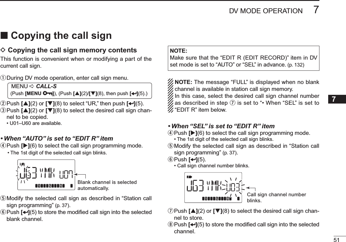 517DV MODE OPERATION12345678910111213141516171819N Copying the call signD Copying the call sign memory contentsThis function is convenient when or modifying a part of the current call sign.q  During DV mode operation, enter call sign menu.MENU ¶CALL-S (Push [MENU ]), (Push [](2)/[](8), then push [ ](5).)w  Push [](2) or [](8) to select “UR,” then push [ ](5).e  Push [](2) or [](8) to select the desired call sign chan-nel to be copied.• U01–U60 are available.• When “AUTO” is set to “EDIT R” itemrPush [](6) to select the call sign programming mode.• The 1st digit of the selected call sign blinks.Blank channel is selectedautomatically.t  Modify the selected call sign as described in “Station call sign programming” (p. 37).y  Push [](5) to store the modiﬁed call sign into the selected blank channel.NOTE: Make sure that the “EDIT R (EDIT RECORD)” item in DV set mode is set to “AUTO” or “SEL” in advance. (p. 132)NOTE: The message “FULL” is displayed when no blank channel is available in station call sign memory.In this case, select the desired call sign channel number as described in step u is set to “• When “SEL” is set to “EDIT R” item below.• When “SEL” is set to “EDIT R” itemrPush [](6) to select the call sign programming mode.• The 1st digit of the selected call sign blinks.t  Modify the selected call sign as described in “Station call sign programming” (p. 37).y  Push [ ](5).• Call sign channel number blinks.Call sign channel numberblinks.u  Push [](2) or [](8) to select the desired call sign chan-nel to store.i  Push [ ](5) to store the modiﬁed call sign into the selected channel.