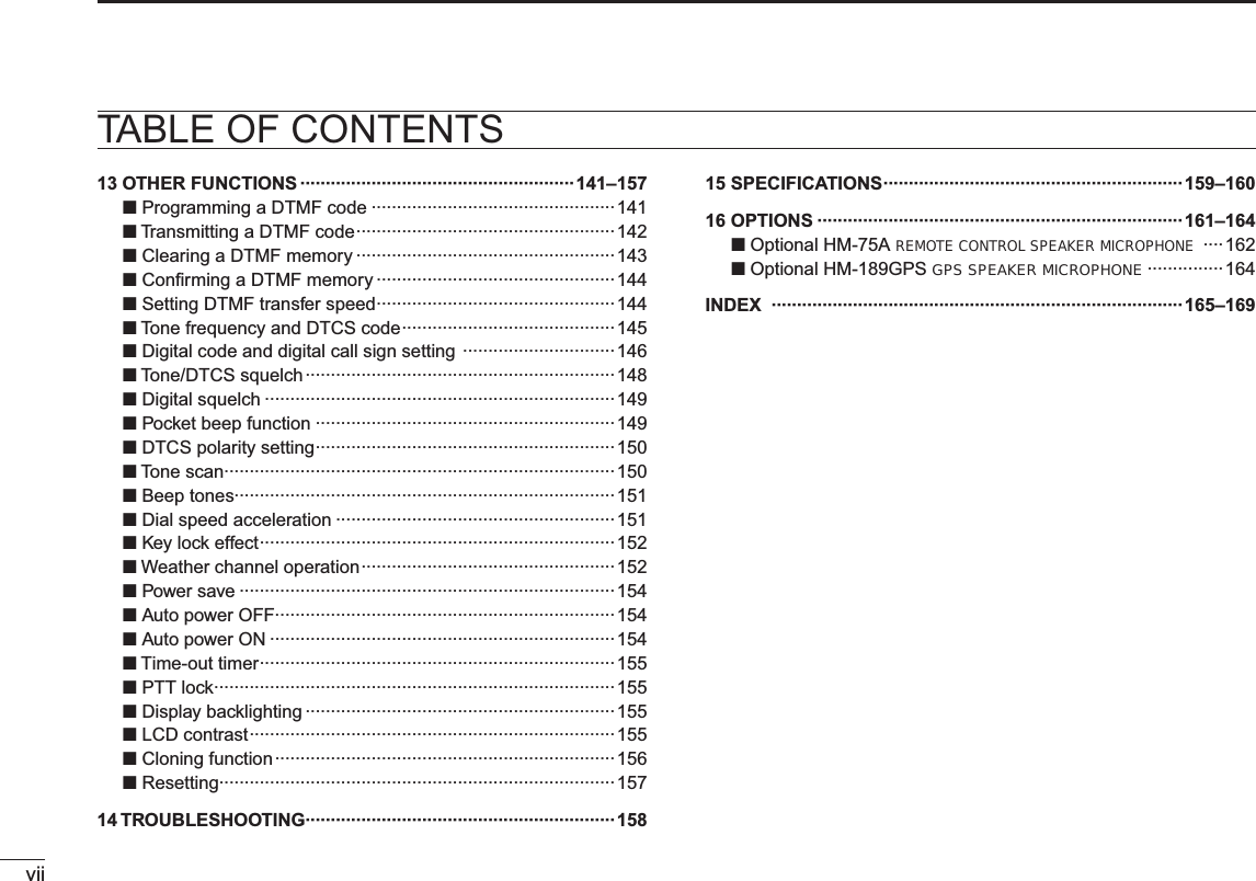 viiTABLE OF CONTENTS13 OTHER FUNCTIONS ······················································ 141–157N Programming a DTMF code ················································141N Transmitting a DTMF code ··················································· 142N Clearing a DTMF memory ···················································143N Conﬁrming a DTMF memory ···············································144N Setting DTMF transfer speed ···············································144N Tone frequency and DTCS code ··········································145N Digital code and digital call sign setting  ······························146NTone/DTCS squelch ·····························································148N Digital squelch ·····································································149N Pocket beep function ···························································149N DTCS polarity setting ···························································150N Tone scan·············································································150NBeep tones···········································································151N Dial speed acceleration ·······················································151N Key lock effect ······································································152N Weather channel operation ··················································152N Power save ··········································································154NAuto power OFF···································································154N Auto power ON ····································································154N Time-out timer ······································································155N PTT lock ···············································································155N Display backlighting ·····························································155N LCD contrast ········································································155N Cloning function ···································································156N Resetting··············································································15714 TROUBLESHOOTING·····························································15815 SPECIFICATIONS···························································159–16016 OPTIONS ········································································161–164NOptional HM-75A REMOTE CONTROL SPEAKER MICROPHONE ····162NOptional HM-189GPS GPS SPEAKER MICROPHONE ···············164INDEX ·················································································165–169